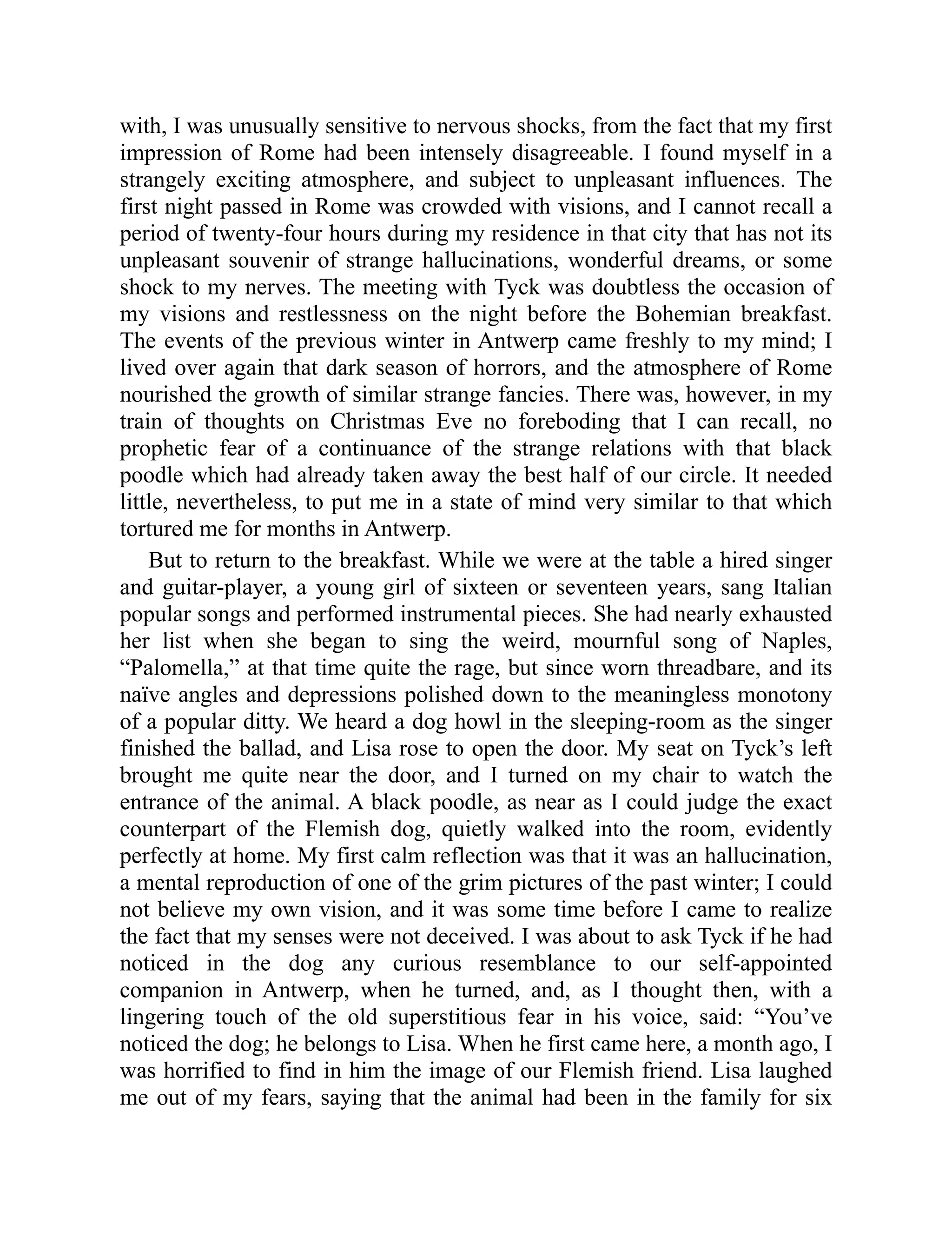 with, I was unusually sensitive to nervous shocks, from the fact that my first impression of Rome had been intensely disagreeable. I found myself in a strangely exciting atmosphere, and subject to unpleasant influences. The first night passed in Rome was crowded with visions, and I cannot recall a period of twenty-four hours during my residence in that city that has not its unpleasant souvenir of strange hallucinations, wonderful dreams, or some shock to my nerves. The meeting with Tyck was doubtless the occasion of my visions and restlessness on the night before the Bohemian breakfast. The events of the previous winter in Antwerp came freshly to my mind; I lived over again that dark season of horrors, and the atmosphere of Rome nourished the growth of similar strange fancies. There was, however, in my train of thoughts on Christmas Eve no foreboding that I can recall, no prophetic fear of a continuance of the strange relations with that black poodle which had already taken away the best half of our circle. It needed little, nevertheless, to put me in a state of mind very similar to that which tortured me for months in Antwerp. But to return to the breakfast. While we were at the table a hired singer and guitar-player, a young girl of sixteen or seventeen years, sang Italian popular songs and performed instrumental pieces. She had nearly exhausted her list when she began to sing the weird, mournful song of Naples, “Palomella,” at that time quite the rage, but since worn threadbare, and its naïve angles and depressions polished down to the meaningless monotony of a popular ditty. We heard a dog howl in the sleeping-room as the singer finished the ballad, and Lisa rose to open the door. My seat on Tyck’s left brought me quite near the door, and I turned on my chair to watch the entrance of the animal. A black poodle, as near as I could judge the exact counterpart of the Flemish dog, quietly walked into the room, evidently perfectly at home. My first calm reflection was that it was an hallucination, a mental reproduction of one of the grim pictures of the past winter; I could not believe my own vision, and it was some time before I came to realize the fact that my senses were not deceived. I was about to ask Tyck if he had noticed in the dog any curious resemblance to our self-appointed companion in Antwerp, when he turned, and, as I thought then, with a lingering touch of the old superstitious fear in his voice, said: “You’ve noticed the dog; he belongs to Lisa. When he first came here, a month ago, I was horrified to find in him the image of our Flemish friend. Lisa laughed me out of my fears, saying that the animal had been in the family for six 