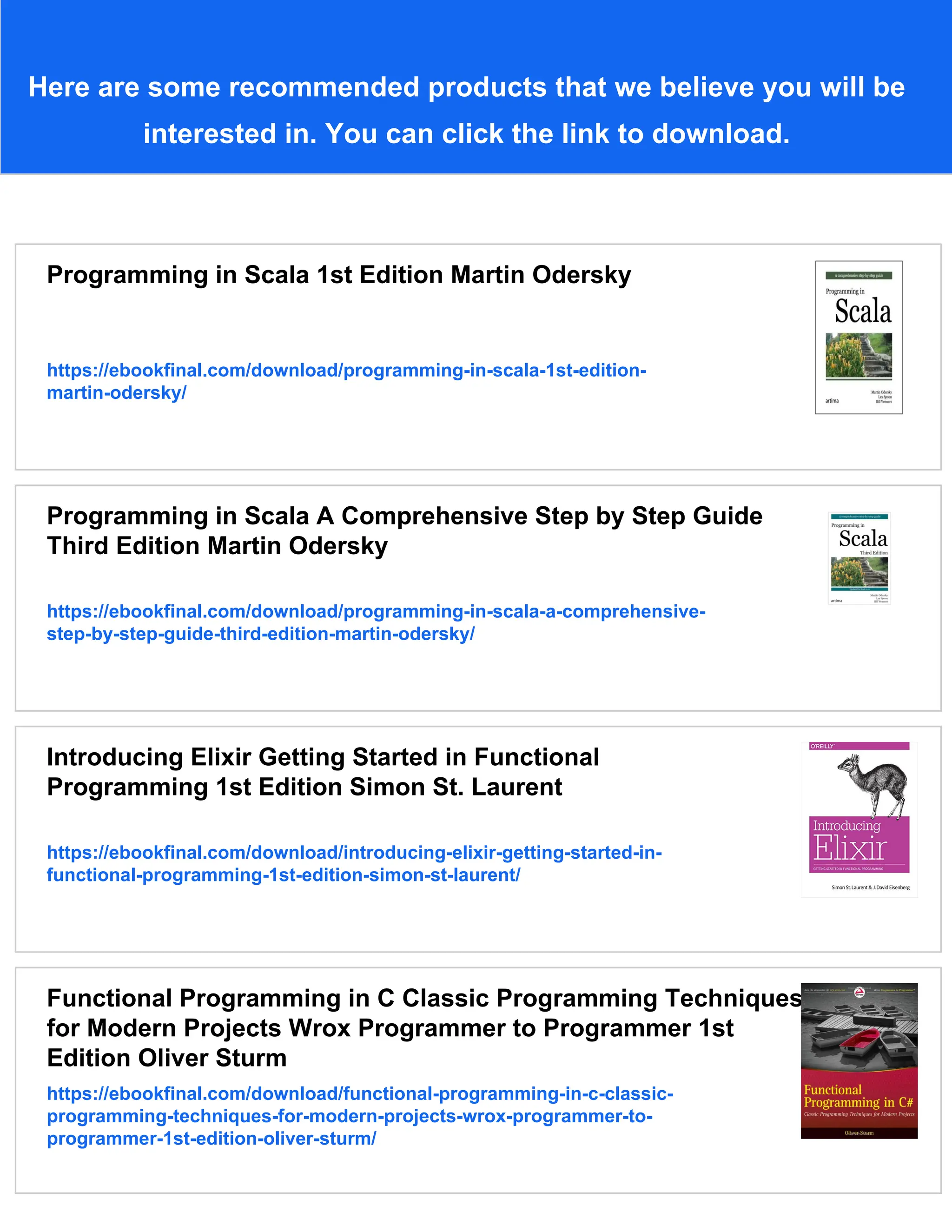 Here are some recommended products that we believe you will be interested in. You can click the link to download. Programming in Scala 1st Edition Martin Odersky https://ebookfinal.com/download/programming-in-scala-1st-edition- martin-odersky/ Programming in Scala A Comprehensive Step by Step Guide Third Edition Martin Odersky https://ebookfinal.com/download/programming-in-scala-a-comprehensive- step-by-step-guide-third-edition-martin-odersky/ Introducing Elixir Getting Started in Functional Programming 1st Edition Simon St. Laurent https://ebookfinal.com/download/introducing-elixir-getting-started-in- functional-programming-1st-edition-simon-st-laurent/ Functional Programming in C Classic Programming Techniques for Modern Projects Wrox Programmer to Programmer 1st Edition Oliver Sturm https://ebookfinal.com/download/functional-programming-in-c-classic- programming-techniques-for-modern-projects-wrox-programmer-to- programmer-1st-edition-oliver-sturm/ 