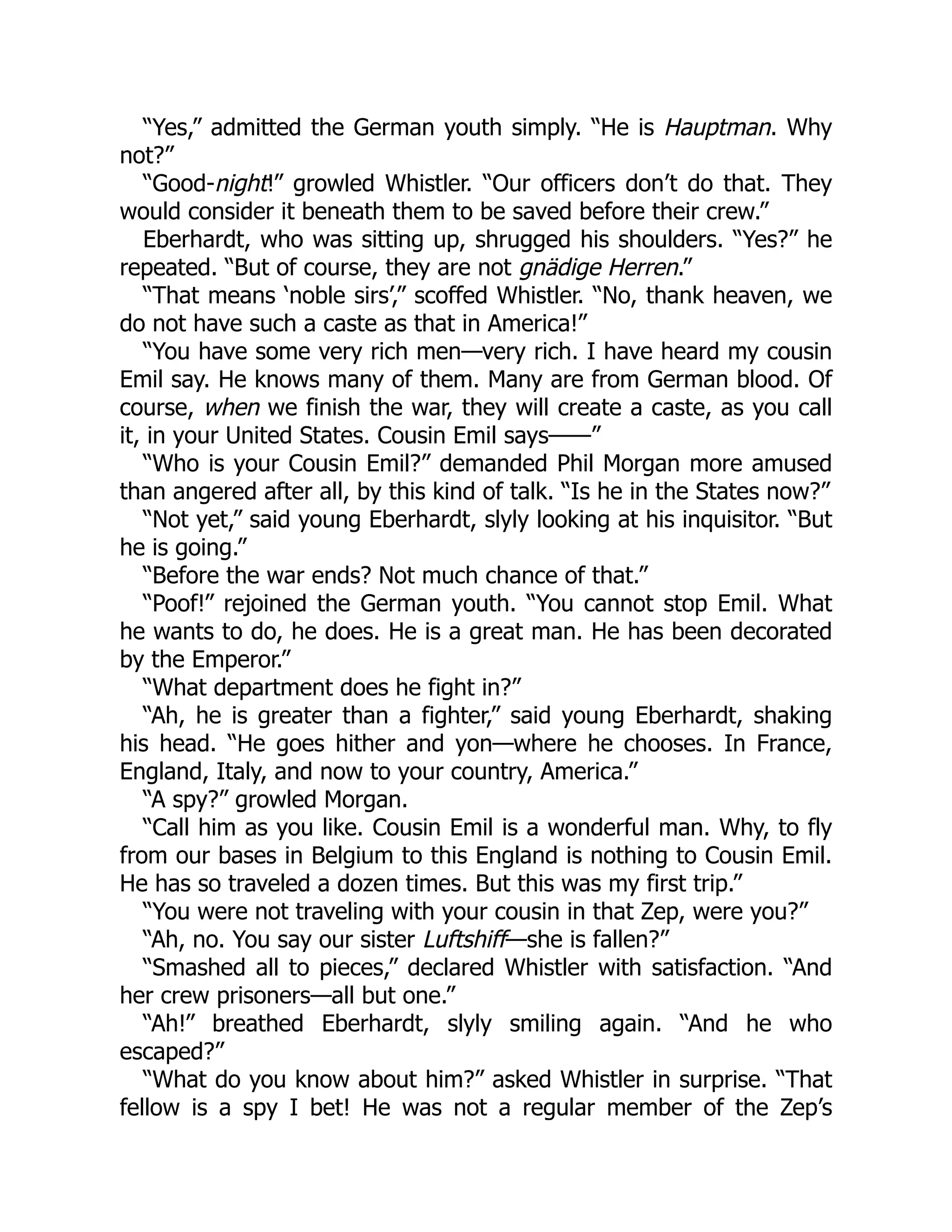 “Yes,” admitted the German youth simply. “He is Hauptman. Why not?” “Good-night!” growled Whistler. “Our officers don’t do that. They would consider it beneath them to be saved before their crew.” Eberhardt, who was sitting up, shrugged his shoulders. “Yes?” he repeated. “But of course, they are not gnädige Herren.” “That means ‘noble sirs’,” scoffed Whistler. “No, thank heaven, we do not have such a caste as that in America!” “You have some very rich men—very rich. I have heard my cousin Emil say. He knows many of them. Many are from German blood. Of course, when we finish the war, they will create a caste, as you call it, in your United States. Cousin Emil says——” “Who is your Cousin Emil?” demanded Phil Morgan more amused than angered after all, by this kind of talk. “Is he in the States now?” “Not yet,” said young Eberhardt, slyly looking at his inquisitor. “But he is going.” “Before the war ends? Not much chance of that.” “Poof!” rejoined the German youth. “You cannot stop Emil. What he wants to do, he does. He is a great man. He has been decorated by the Emperor.” “What department does he fight in?” “Ah, he is greater than a fighter,” said young Eberhardt, shaking his head. “He goes hither and yon—where he chooses. In France, England, Italy, and now to your country, America.” “A spy?” growled Morgan. “Call him as you like. Cousin Emil is a wonderful man. Why, to fly from our bases in Belgium to this England is nothing to Cousin Emil. He has so traveled a dozen times. But this was my first trip.” “You were not traveling with your cousin in that Zep, were you?” “Ah, no. You say our sister Luftshiff—she is fallen?” “Smashed all to pieces,” declared Whistler with satisfaction. “And her crew prisoners—all but one.” “Ah!” breathed Eberhardt, slyly smiling again. “And he who escaped?” “What do you know about him?” asked Whistler in surprise. “That fellow is a spy I bet! He was not a regular member of the Zep’s 
