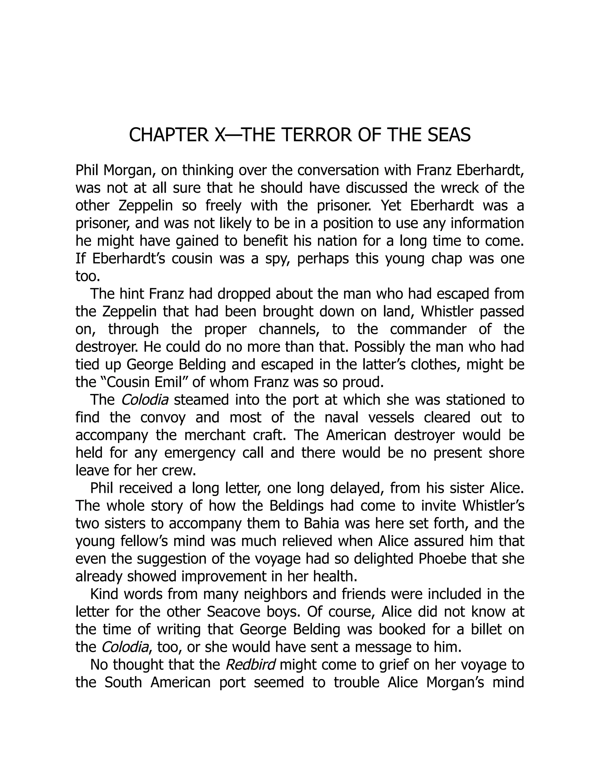 CHAPTER X—THE TERROR OF THE SEAS Phil Morgan, on thinking over the conversation with Franz Eberhardt, was not at all sure that he should have discussed the wreck of the other Zeppelin so freely with the prisoner. Yet Eberhardt was a prisoner, and was not likely to be in a position to use any information he might have gained to benefit his nation for a long time to come. If Eberhardt’s cousin was a spy, perhaps this young chap was one too. The hint Franz had dropped about the man who had escaped from the Zeppelin that had been brought down on land, Whistler passed on, through the proper channels, to the commander of the destroyer. He could do no more than that. Possibly the man who had tied up George Belding and escaped in the latter’s clothes, might be the “Cousin Emil” of whom Franz was so proud. The Colodia steamed into the port at which she was stationed to find the convoy and most of the naval vessels cleared out to accompany the merchant craft. The American destroyer would be held for any emergency call and there would be no present shore leave for her crew. Phil received a long letter, one long delayed, from his sister Alice. The whole story of how the Beldings had come to invite Whistler’s two sisters to accompany them to Bahia was here set forth, and the young fellow’s mind was much relieved when Alice assured him that even the suggestion of the voyage had so delighted Phoebe that she already showed improvement in her health. Kind words from many neighbors and friends were included in the letter for the other Seacove boys. Of course, Alice did not know at the time of writing that George Belding was booked for a billet on the Colodia, too, or she would have sent a message to him. No thought that the Redbird might come to grief on her voyage to the South American port seemed to trouble Alice Morgan’s mind 