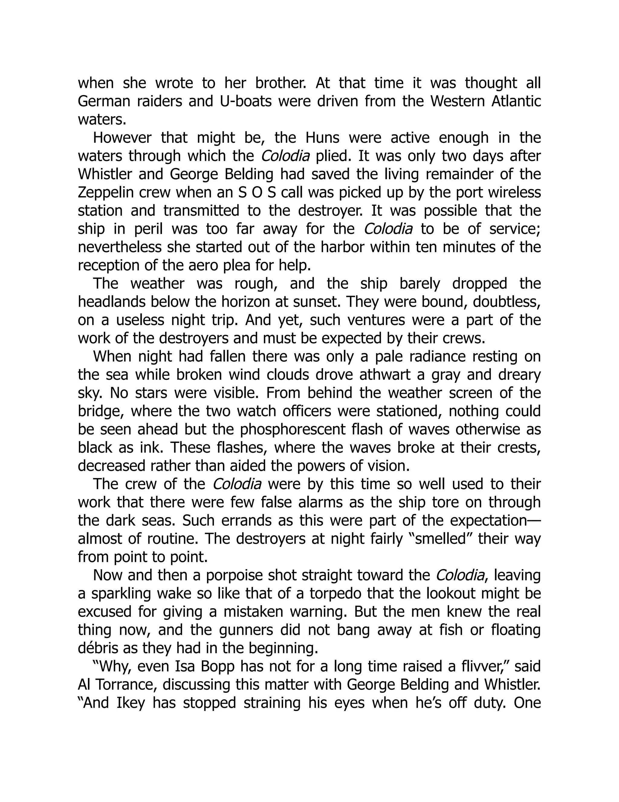 when she wrote to her brother. At that time it was thought all German raiders and U-boats were driven from the Western Atlantic waters. However that might be, the Huns were active enough in the waters through which the Colodia plied. It was only two days after Whistler and George Belding had saved the living remainder of the Zeppelin crew when an S O S call was picked up by the port wireless station and transmitted to the destroyer. It was possible that the ship in peril was too far away for the Colodia to be of service; nevertheless she started out of the harbor within ten minutes of the reception of the aero plea for help. The weather was rough, and the ship barely dropped the headlands below the horizon at sunset. They were bound, doubtless, on a useless night trip. And yet, such ventures were a part of the work of the destroyers and must be expected by their crews. When night had fallen there was only a pale radiance resting on the sea while broken wind clouds drove athwart a gray and dreary sky. No stars were visible. From behind the weather screen of the bridge, where the two watch officers were stationed, nothing could be seen ahead but the phosphorescent flash of waves otherwise as black as ink. These flashes, where the waves broke at their crests, decreased rather than aided the powers of vision. The crew of the Colodia were by this time so well used to their work that there were few false alarms as the ship tore on through the dark seas. Such errands as this were part of the expectation— almost of routine. The destroyers at night fairly “smelled” their way from point to point. Now and then a porpoise shot straight toward the Colodia, leaving a sparkling wake so like that of a torpedo that the lookout might be excused for giving a mistaken warning. But the men knew the real thing now, and the gunners did not bang away at fish or floating débris as they had in the beginning. “Why, even Isa Bopp has not for a long time raised a flivver,” said Al Torrance, discussing this matter with George Belding and Whistler. “And Ikey has stopped straining his eyes when he’s off duty. One 