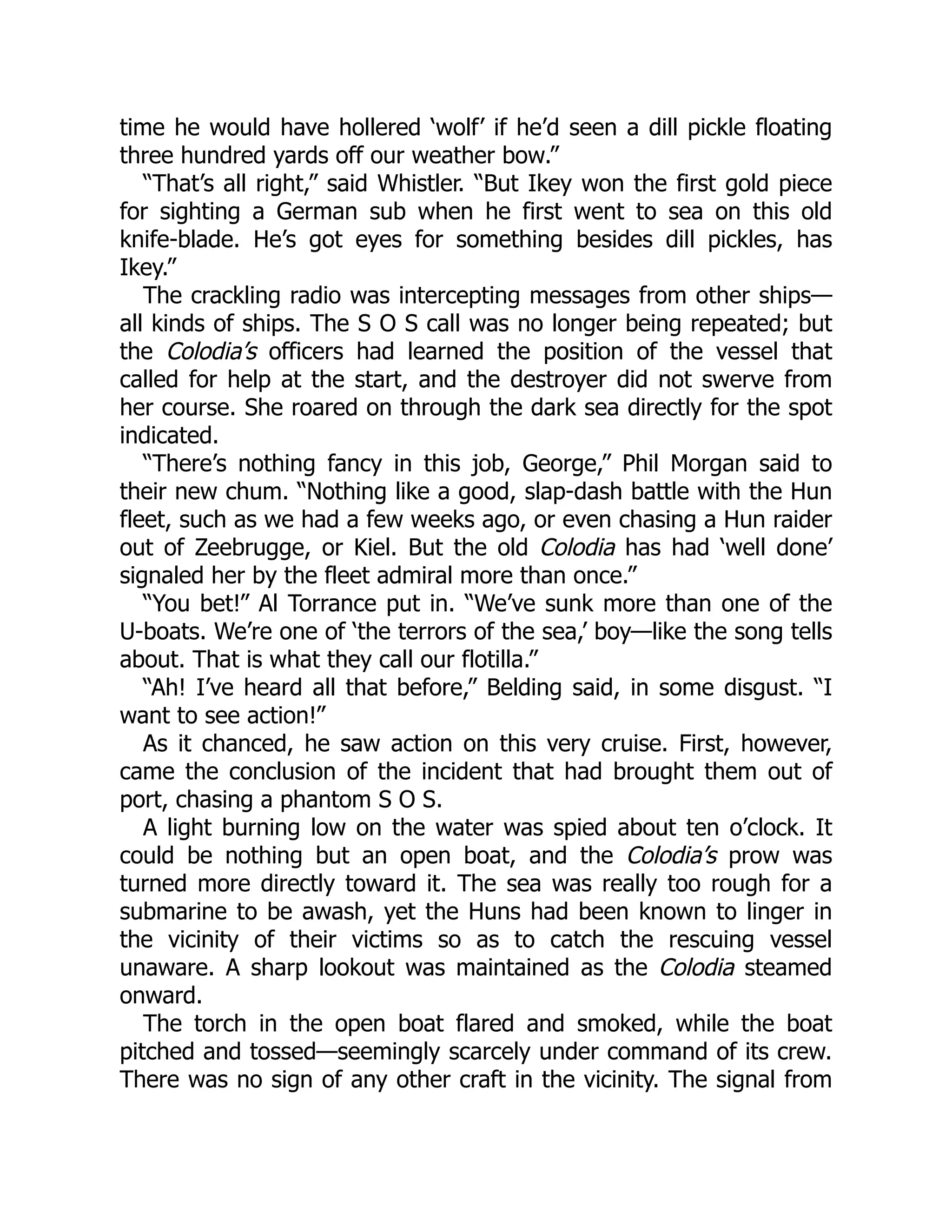 time he would have hollered ‘wolf’ if he’d seen a dill pickle floating three hundred yards off our weather bow.” “That’s all right,” said Whistler. “But Ikey won the first gold piece for sighting a German sub when he first went to sea on this old knife-blade. He’s got eyes for something besides dill pickles, has Ikey.” The crackling radio was intercepting messages from other ships— all kinds of ships. The S O S call was no longer being repeated; but the Colodia’s officers had learned the position of the vessel that called for help at the start, and the destroyer did not swerve from her course. She roared on through the dark sea directly for the spot indicated. “There’s nothing fancy in this job, George,” Phil Morgan said to their new chum. “Nothing like a good, slap-dash battle with the Hun fleet, such as we had a few weeks ago, or even chasing a Hun raider out of Zeebrugge, or Kiel. But the old Colodia has had ‘well done’ signaled her by the fleet admiral more than once.” “You bet!” Al Torrance put in. “We’ve sunk more than one of the U-boats. We’re one of ‘the terrors of the sea,’ boy—like the song tells about. That is what they call our flotilla.” “Ah! I’ve heard all that before,” Belding said, in some disgust. “I want to see action!” As it chanced, he saw action on this very cruise. First, however, came the conclusion of the incident that had brought them out of port, chasing a phantom S O S. A light burning low on the water was spied about ten o’clock. It could be nothing but an open boat, and the Colodia’s prow was turned more directly toward it. The sea was really too rough for a submarine to be awash, yet the Huns had been known to linger in the vicinity of their victims so as to catch the rescuing vessel unaware. A sharp lookout was maintained as the Colodia steamed onward. The torch in the open boat flared and smoked, while the boat pitched and tossed—seemingly scarcely under command of its crew. There was no sign of any other craft in the vicinity. The signal from 