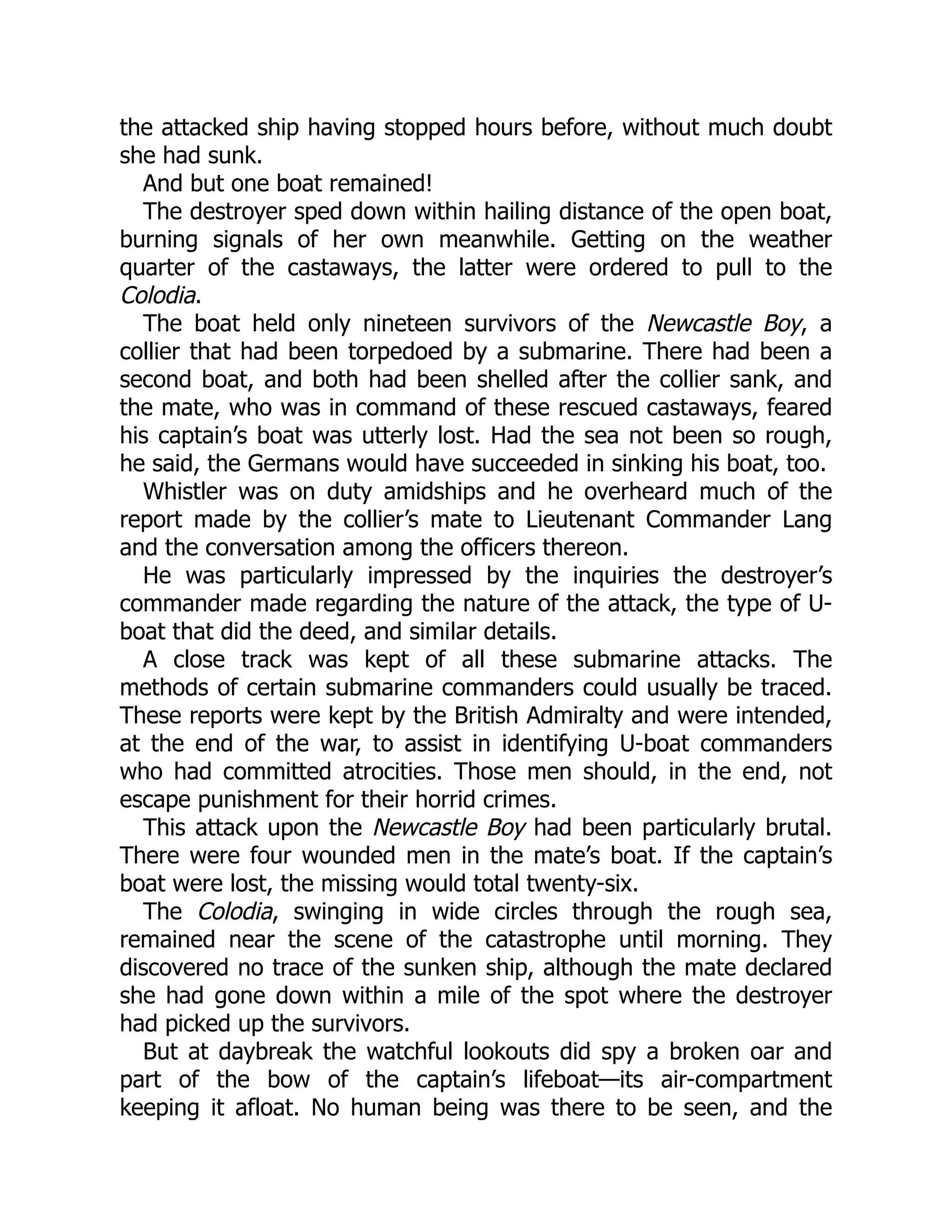 the attacked ship having stopped hours before, without much doubt she had sunk. And but one boat remained! The destroyer sped down within hailing distance of the open boat, burning signals of her own meanwhile. Getting on the weather quarter of the castaways, the latter were ordered to pull to the Colodia. The boat held only nineteen survivors of the Newcastle Boy, a collier that had been torpedoed by a submarine. There had been a second boat, and both had been shelled after the collier sank, and the mate, who was in command of these rescued castaways, feared his captain’s boat was utterly lost. Had the sea not been so rough, he said, the Germans would have succeeded in sinking his boat, too. Whistler was on duty amidships and he overheard much of the report made by the collier’s mate to Lieutenant Commander Lang and the conversation among the officers thereon. He was particularly impressed by the inquiries the destroyer’s commander made regarding the nature of the attack, the type of U- boat that did the deed, and similar details. A close track was kept of all these submarine attacks. The methods of certain submarine commanders could usually be traced. These reports were kept by the British Admiralty and were intended, at the end of the war, to assist in identifying U-boat commanders who had committed atrocities. Those men should, in the end, not escape punishment for their horrid crimes. This attack upon the Newcastle Boy had been particularly brutal. There were four wounded men in the mate’s boat. If the captain’s boat were lost, the missing would total twenty-six. The Colodia, swinging in wide circles through the rough sea, remained near the scene of the catastrophe until morning. They discovered no trace of the sunken ship, although the mate declared she had gone down within a mile of the spot where the destroyer had picked up the survivors. But at daybreak the watchful lookouts did spy a broken oar and part of the bow of the captain’s lifeboat—its air-compartment keeping it afloat. No human being was there to be seen, and the 