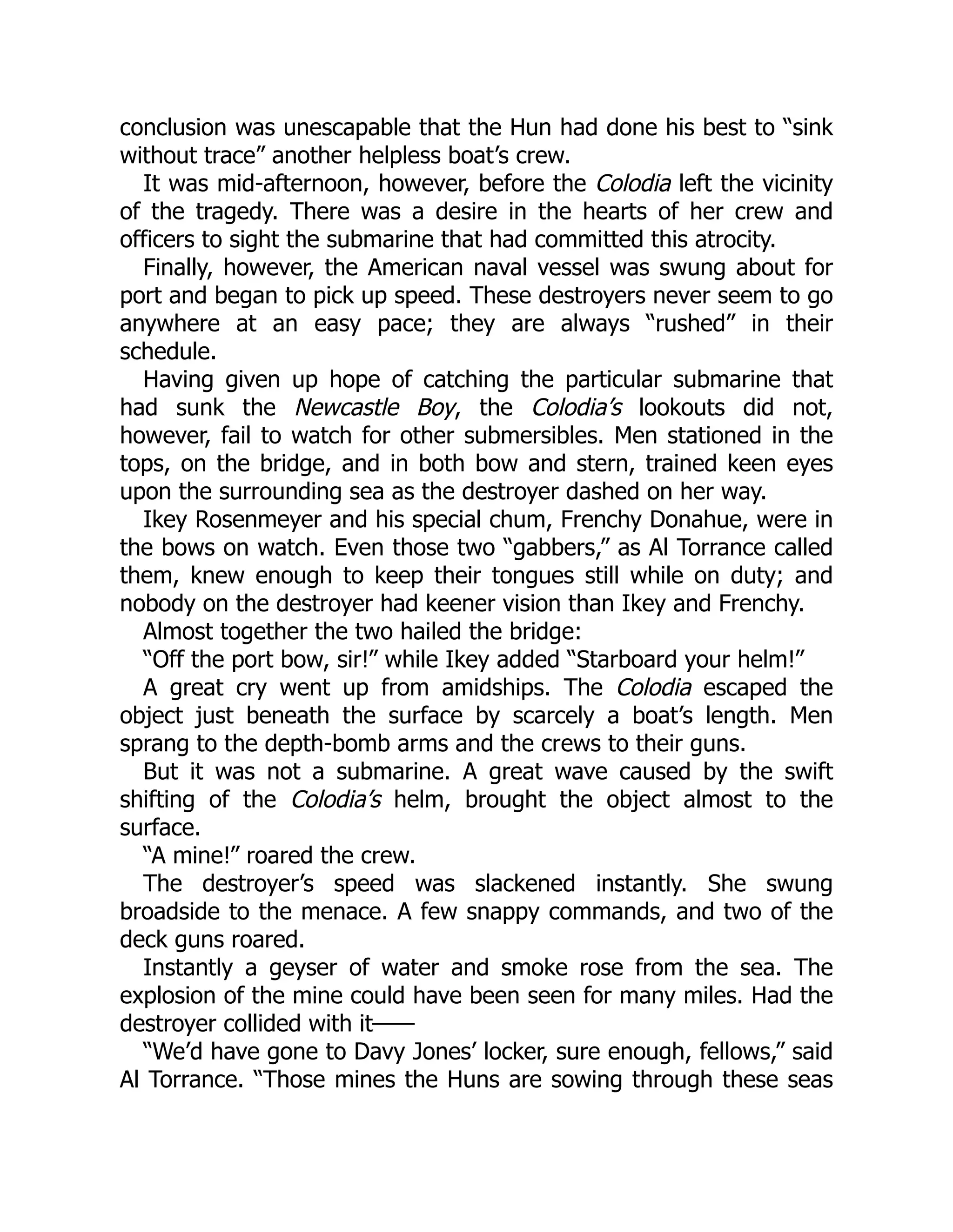 conclusion was unescapable that the Hun had done his best to “sink without trace” another helpless boat’s crew. It was mid-afternoon, however, before the Colodia left the vicinity of the tragedy. There was a desire in the hearts of her crew and officers to sight the submarine that had committed this atrocity. Finally, however, the American naval vessel was swung about for port and began to pick up speed. These destroyers never seem to go anywhere at an easy pace; they are always “rushed” in their schedule. Having given up hope of catching the particular submarine that had sunk the Newcastle Boy, the Colodia’s lookouts did not, however, fail to watch for other submersibles. Men stationed in the tops, on the bridge, and in both bow and stern, trained keen eyes upon the surrounding sea as the destroyer dashed on her way. Ikey Rosenmeyer and his special chum, Frenchy Donahue, were in the bows on watch. Even those two “gabbers,” as Al Torrance called them, knew enough to keep their tongues still while on duty; and nobody on the destroyer had keener vision than Ikey and Frenchy. Almost together the two hailed the bridge: “Off the port bow, sir!” while Ikey added “Starboard your helm!” A great cry went up from amidships. The Colodia escaped the object just beneath the surface by scarcely a boat’s length. Men sprang to the depth-bomb arms and the crews to their guns. But it was not a submarine. A great wave caused by the swift shifting of the Colodia’s helm, brought the object almost to the surface. “A mine!” roared the crew. The destroyer’s speed was slackened instantly. She swung broadside to the menace. A few snappy commands, and two of the deck guns roared. Instantly a geyser of water and smoke rose from the sea. The explosion of the mine could have been seen for many miles. Had the destroyer collided with it—— “We’d have gone to Davy Jones’ locker, sure enough, fellows,” said Al Torrance. “Those mines the Huns are sowing through these seas 