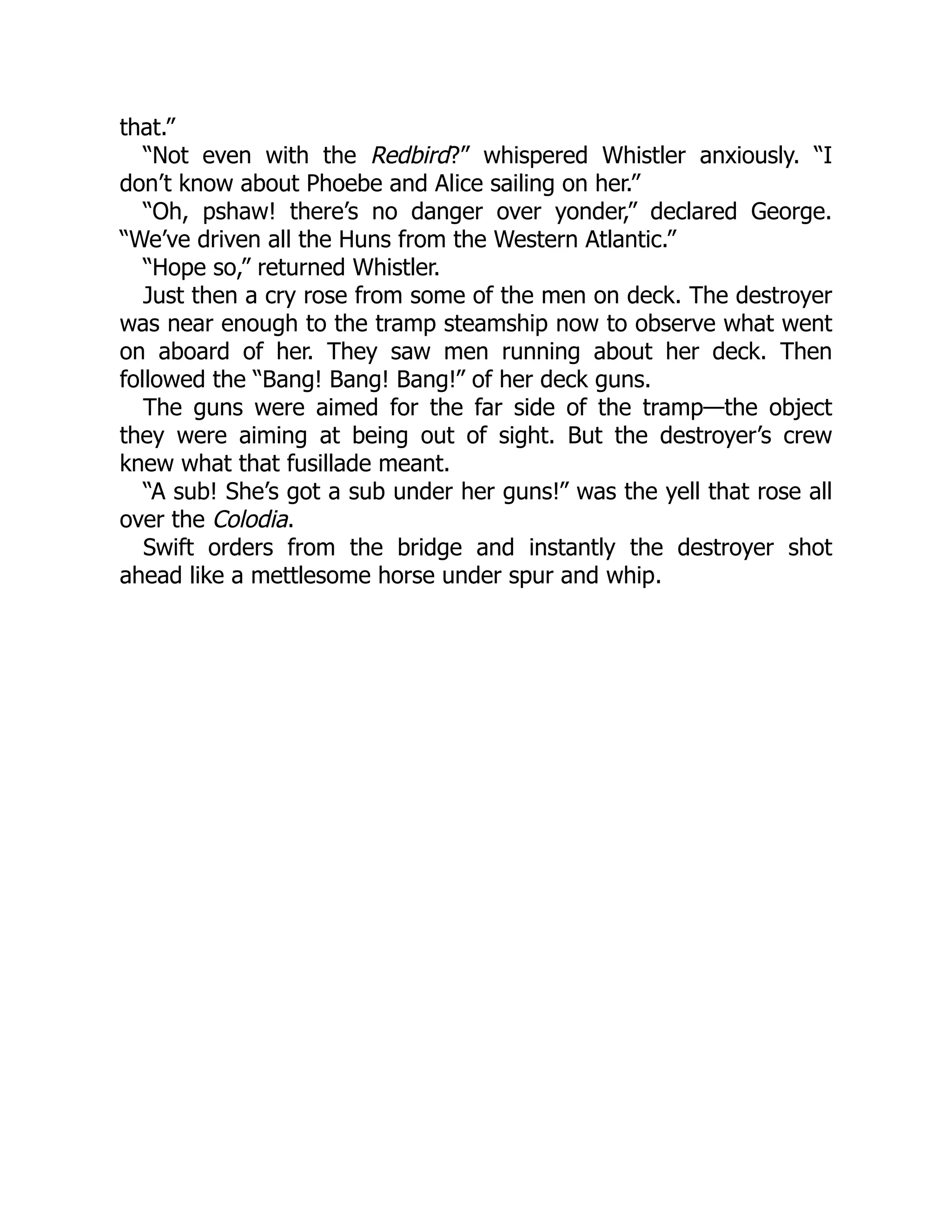 that.” “Not even with the Redbird?” whispered Whistler anxiously. “I don’t know about Phoebe and Alice sailing on her.” “Oh, pshaw! there’s no danger over yonder,” declared George. “We’ve driven all the Huns from the Western Atlantic.” “Hope so,” returned Whistler. Just then a cry rose from some of the men on deck. The destroyer was near enough to the tramp steamship now to observe what went on aboard of her. They saw men running about her deck. Then followed the “Bang! Bang! Bang!” of her deck guns. The guns were aimed for the far side of the tramp—the object they were aiming at being out of sight. But the destroyer’s crew knew what that fusillade meant. “A sub! She’s got a sub under her guns!” was the yell that rose all over the Colodia. Swift orders from the bridge and instantly the destroyer shot ahead like a mettlesome horse under spur and whip. 