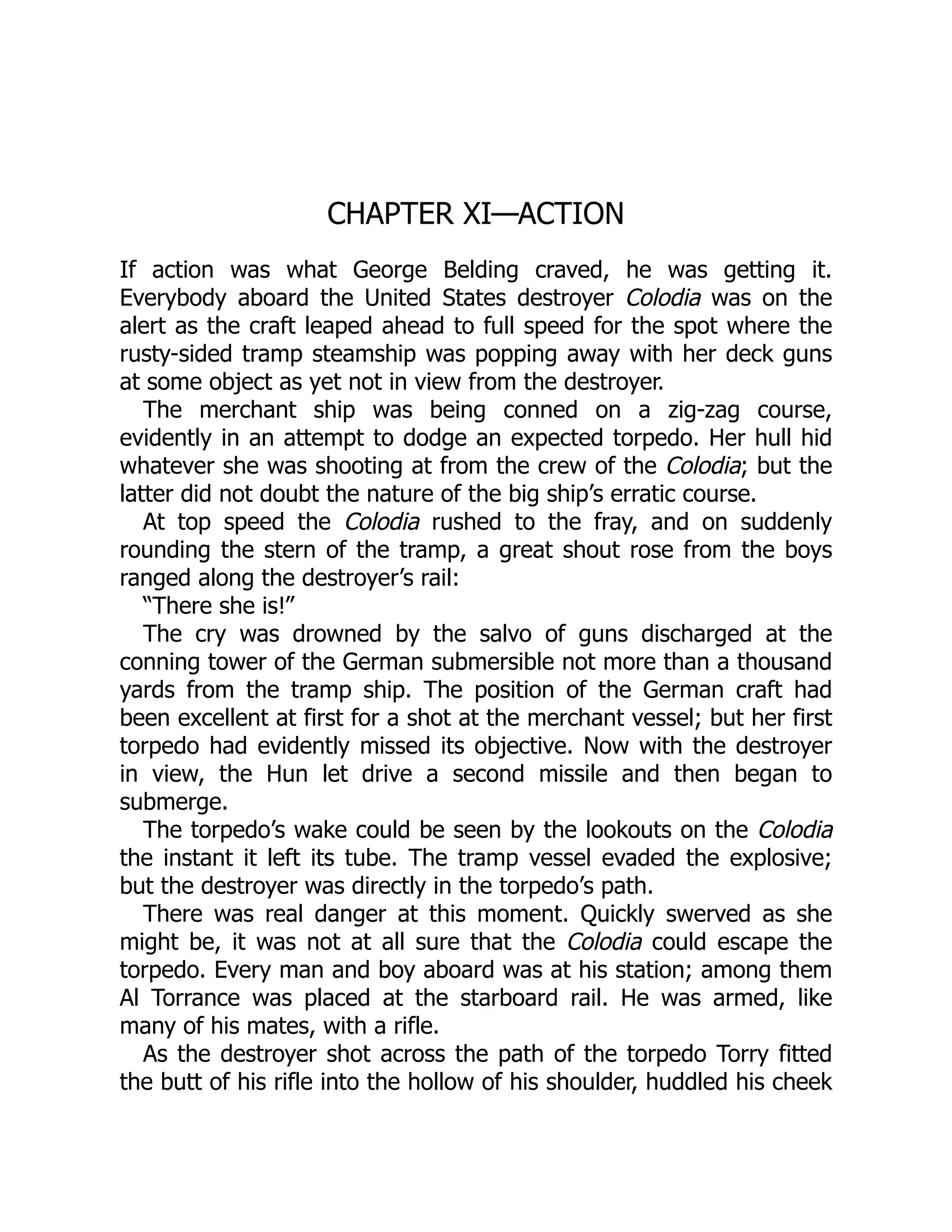 CHAPTER XI—ACTION If action was what George Belding craved, he was getting it. Everybody aboard the United States destroyer Colodia was on the alert as the craft leaped ahead to full speed for the spot where the rusty-sided tramp steamship was popping away with her deck guns at some object as yet not in view from the destroyer. The merchant ship was being conned on a zig-zag course, evidently in an attempt to dodge an expected torpedo. Her hull hid whatever she was shooting at from the crew of the Colodia; but the latter did not doubt the nature of the big ship’s erratic course. At top speed the Colodia rushed to the fray, and on suddenly rounding the stern of the tramp, a great shout rose from the boys ranged along the destroyer’s rail: “There she is!” The cry was drowned by the salvo of guns discharged at the conning tower of the German submersible not more than a thousand yards from the tramp ship. The position of the German craft had been excellent at first for a shot at the merchant vessel; but her first torpedo had evidently missed its objective. Now with the destroyer in view, the Hun let drive a second missile and then began to submerge. The torpedo’s wake could be seen by the lookouts on the Colodia the instant it left its tube. The tramp vessel evaded the explosive; but the destroyer was directly in the torpedo’s path. There was real danger at this moment. Quickly swerved as she might be, it was not at all sure that the Colodia could escape the torpedo. Every man and boy aboard was at his station; among them Al Torrance was placed at the starboard rail. He was armed, like many of his mates, with a rifle. As the destroyer shot across the path of the torpedo Torry fitted the butt of his rifle into the hollow of his shoulder, huddled his cheek 