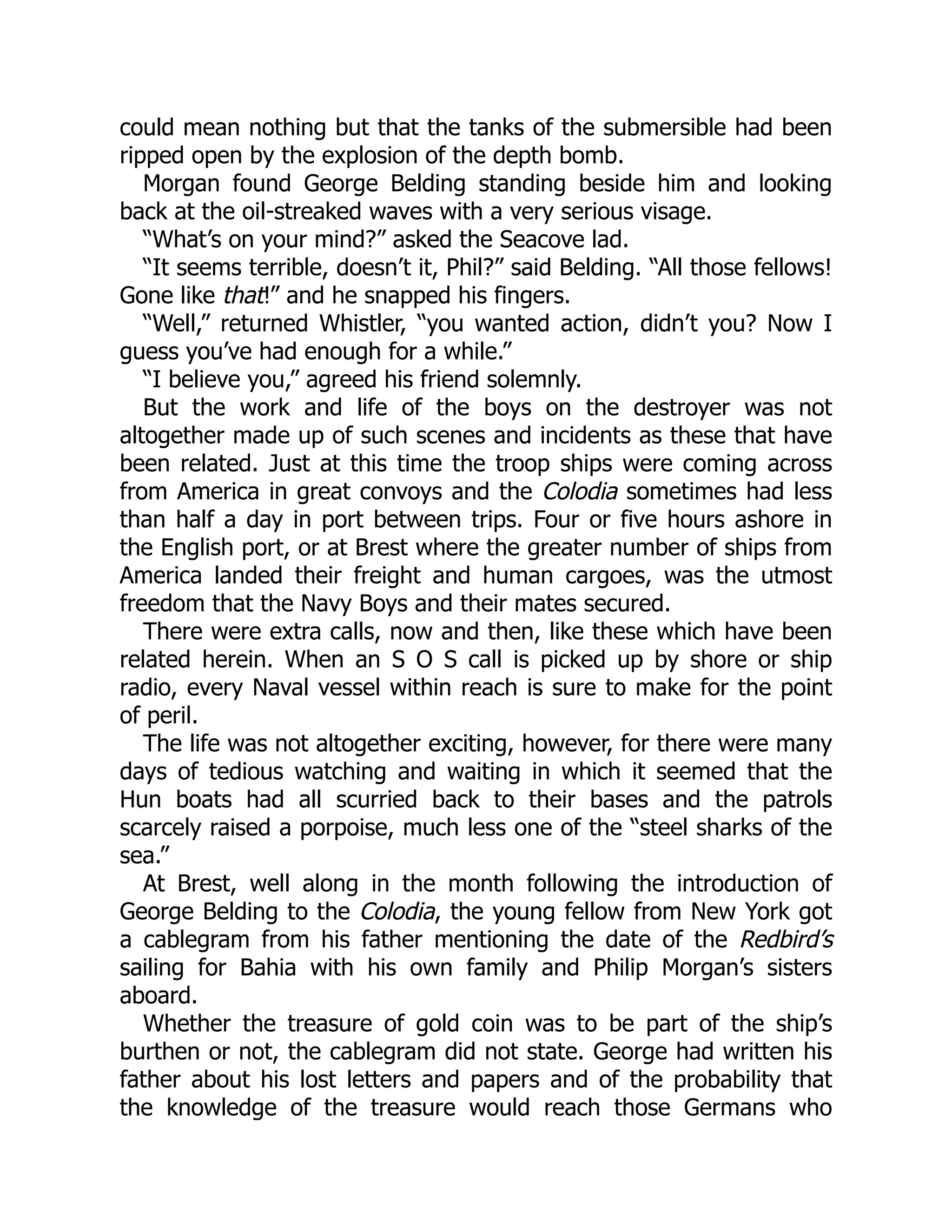 could mean nothing but that the tanks of the submersible had been ripped open by the explosion of the depth bomb. Morgan found George Belding standing beside him and looking back at the oil-streaked waves with a very serious visage. “What’s on your mind?” asked the Seacove lad. “It seems terrible, doesn’t it, Phil?” said Belding. “All those fellows! Gone like that!” and he snapped his fingers. “Well,” returned Whistler, “you wanted action, didn’t you? Now I guess you’ve had enough for a while.” “I believe you,” agreed his friend solemnly. But the work and life of the boys on the destroyer was not altogether made up of such scenes and incidents as these that have been related. Just at this time the troop ships were coming across from America in great convoys and the Colodia sometimes had less than half a day in port between trips. Four or five hours ashore in the English port, or at Brest where the greater number of ships from America landed their freight and human cargoes, was the utmost freedom that the Navy Boys and their mates secured. There were extra calls, now and then, like these which have been related herein. When an S O S call is picked up by shore or ship radio, every Naval vessel within reach is sure to make for the point of peril. The life was not altogether exciting, however, for there were many days of tedious watching and waiting in which it seemed that the Hun boats had all scurried back to their bases and the patrols scarcely raised a porpoise, much less one of the “steel sharks of the sea.” At Brest, well along in the month following the introduction of George Belding to the Colodia, the young fellow from New York got a cablegram from his father mentioning the date of the Redbird’s sailing for Bahia with his own family and Philip Morgan’s sisters aboard. Whether the treasure of gold coin was to be part of the ship’s burthen or not, the cablegram did not state. George had written his father about his lost letters and papers and of the probability that the knowledge of the treasure would reach those Germans who 