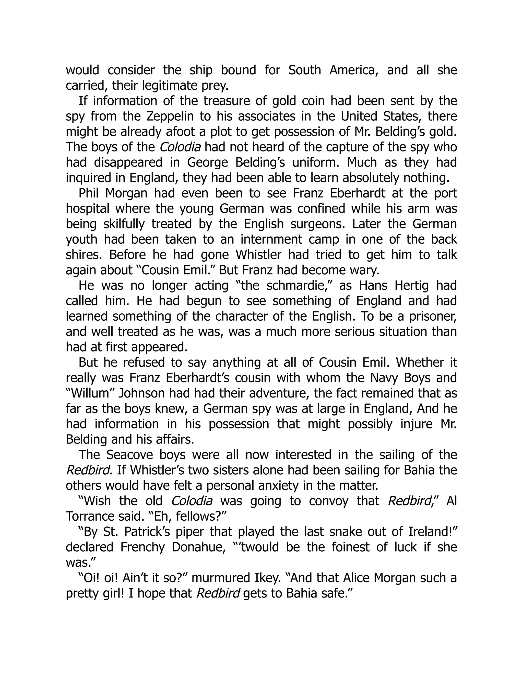 would consider the ship bound for South America, and all she carried, their legitimate prey. If information of the treasure of gold coin had been sent by the spy from the Zeppelin to his associates in the United States, there might be already afoot a plot to get possession of Mr. Belding’s gold. The boys of the Colodia had not heard of the capture of the spy who had disappeared in George Belding’s uniform. Much as they had inquired in England, they had been able to learn absolutely nothing. Phil Morgan had even been to see Franz Eberhardt at the port hospital where the young German was confined while his arm was being skilfully treated by the English surgeons. Later the German youth had been taken to an internment camp in one of the back shires. Before he had gone Whistler had tried to get him to talk again about “Cousin Emil.” But Franz had become wary. He was no longer acting “the schmardie,” as Hans Hertig had called him. He had begun to see something of England and had learned something of the character of the English. To be a prisoner, and well treated as he was, was a much more serious situation than had at first appeared. But he refused to say anything at all of Cousin Emil. Whether it really was Franz Eberhardt’s cousin with whom the Navy Boys and “Willum” Johnson had had their adventure, the fact remained that as far as the boys knew, a German spy was at large in England, And he had information in his possession that might possibly injure Mr. Belding and his affairs. The Seacove boys were all now interested in the sailing of the Redbird. If Whistler’s two sisters alone had been sailing for Bahia the others would have felt a personal anxiety in the matter. “Wish the old Colodia was going to convoy that Redbird,” Al Torrance said. “Eh, fellows?” “By St. Patrick’s piper that played the last snake out of Ireland!” declared Frenchy Donahue, “’twould be the foinest of luck if she was.” “Oi! oi! Ain’t it so?” murmured Ikey. “And that Alice Morgan such a pretty girl! I hope that Redbird gets to Bahia safe.” 