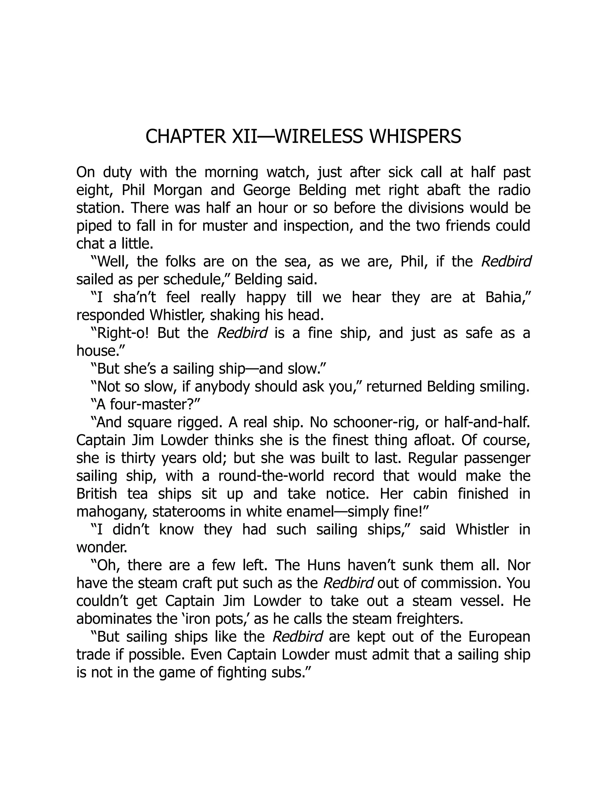 CHAPTER XII—WIRELESS WHISPERS On duty with the morning watch, just after sick call at half past eight, Phil Morgan and George Belding met right abaft the radio station. There was half an hour or so before the divisions would be piped to fall in for muster and inspection, and the two friends could chat a little. “Well, the folks are on the sea, as we are, Phil, if the Redbird sailed as per schedule,” Belding said. “I sha’n’t feel really happy till we hear they are at Bahia,” responded Whistler, shaking his head. “Right-o! But the Redbird is a fine ship, and just as safe as a house.” “But she’s a sailing ship—and slow.” “Not so slow, if anybody should ask you,” returned Belding smiling. “A four-master?” “And square rigged. A real ship. No schooner-rig, or half-and-half. Captain Jim Lowder thinks she is the finest thing afloat. Of course, she is thirty years old; but she was built to last. Regular passenger sailing ship, with a round-the-world record that would make the British tea ships sit up and take notice. Her cabin finished in mahogany, staterooms in white enamel—simply fine!” “I didn’t know they had such sailing ships,” said Whistler in wonder. “Oh, there are a few left. The Huns haven’t sunk them all. Nor have the steam craft put such as the Redbird out of commission. You couldn’t get Captain Jim Lowder to take out a steam vessel. He abominates the ‘iron pots,’ as he calls the steam freighters. “But sailing ships like the Redbird are kept out of the European trade if possible. Even Captain Lowder must admit that a sailing ship is not in the game of fighting subs.” 