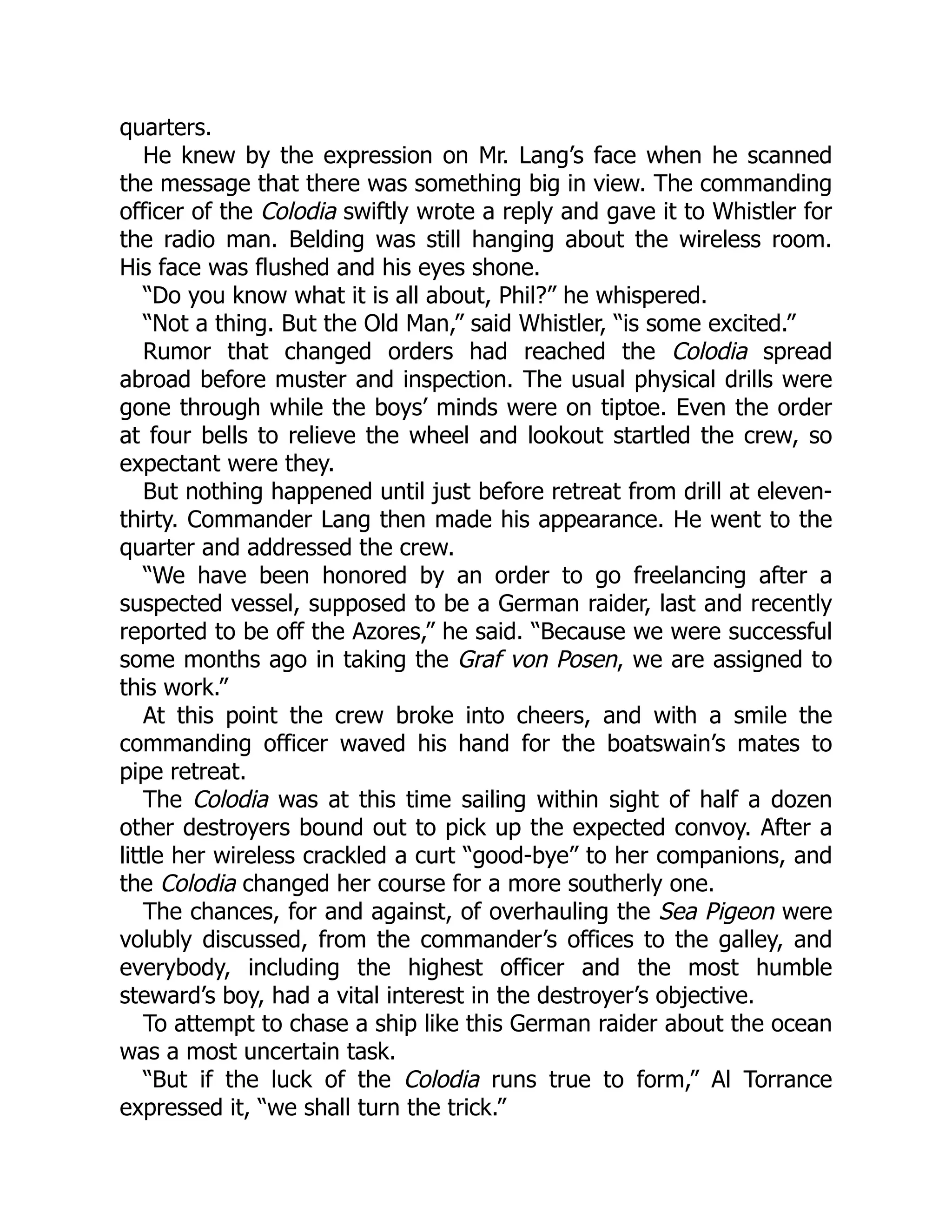 quarters. He knew by the expression on Mr. Lang’s face when he scanned the message that there was something big in view. The commanding officer of the Colodia swiftly wrote a reply and gave it to Whistler for the radio man. Belding was still hanging about the wireless room. His face was flushed and his eyes shone. “Do you know what it is all about, Phil?” he whispered. “Not a thing. But the Old Man,” said Whistler, “is some excited.” Rumor that changed orders had reached the Colodia spread abroad before muster and inspection. The usual physical drills were gone through while the boys’ minds were on tiptoe. Even the order at four bells to relieve the wheel and lookout startled the crew, so expectant were they. But nothing happened until just before retreat from drill at eleven- thirty. Commander Lang then made his appearance. He went to the quarter and addressed the crew. “We have been honored by an order to go freelancing after a suspected vessel, supposed to be a German raider, last and recently reported to be off the Azores,” he said. “Because we were successful some months ago in taking the Graf von Posen, we are assigned to this work.” At this point the crew broke into cheers, and with a smile the commanding officer waved his hand for the boatswain’s mates to pipe retreat. The Colodia was at this time sailing within sight of half a dozen other destroyers bound out to pick up the expected convoy. After a little her wireless crackled a curt “good-bye” to her companions, and the Colodia changed her course for a more southerly one. The chances, for and against, of overhauling the Sea Pigeon were volubly discussed, from the commander’s offices to the galley, and everybody, including the highest officer and the most humble steward’s boy, had a vital interest in the destroyer’s objective. To attempt to chase a ship like this German raider about the ocean was a most uncertain task. “But if the luck of the Colodia runs true to form,” Al Torrance expressed it, “we shall turn the trick.” 