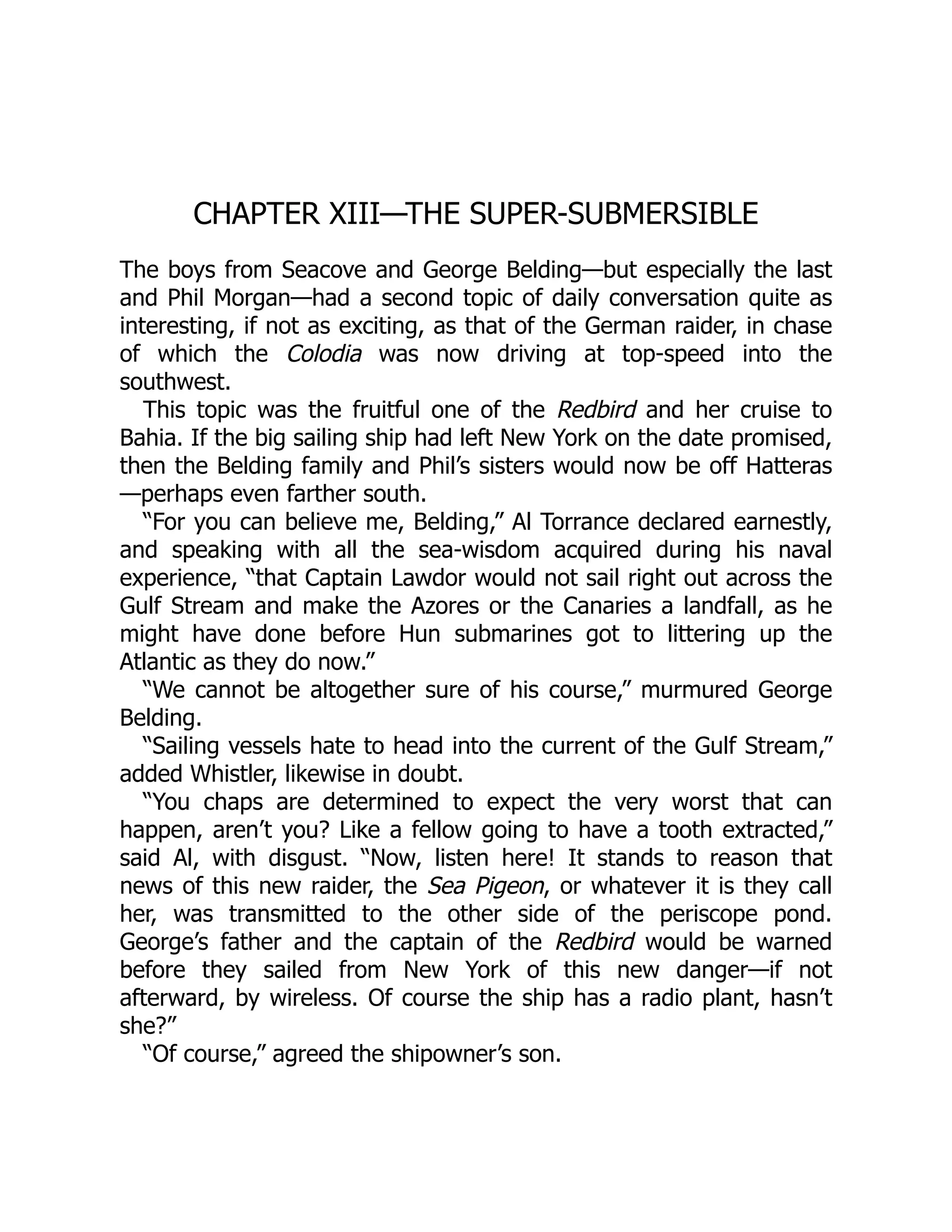 CHAPTER XIII—THE SUPER-SUBMERSIBLE The boys from Seacove and George Belding—but especially the last and Phil Morgan—had a second topic of daily conversation quite as interesting, if not as exciting, as that of the German raider, in chase of which the Colodia was now driving at top-speed into the southwest. This topic was the fruitful one of the Redbird and her cruise to Bahia. If the big sailing ship had left New York on the date promised, then the Belding family and Phil’s sisters would now be off Hatteras —perhaps even farther south. “For you can believe me, Belding,” Al Torrance declared earnestly, and speaking with all the sea-wisdom acquired during his naval experience, “that Captain Lawdor would not sail right out across the Gulf Stream and make the Azores or the Canaries a landfall, as he might have done before Hun submarines got to littering up the Atlantic as they do now.” “We cannot be altogether sure of his course,” murmured George Belding. “Sailing vessels hate to head into the current of the Gulf Stream,” added Whistler, likewise in doubt. “You chaps are determined to expect the very worst that can happen, aren’t you? Like a fellow going to have a tooth extracted,” said Al, with disgust. “Now, listen here! It stands to reason that news of this new raider, the Sea Pigeon, or whatever it is they call her, was transmitted to the other side of the periscope pond. George’s father and the captain of the Redbird would be warned before they sailed from New York of this new danger—if not afterward, by wireless. Of course the ship has a radio plant, hasn’t she?” “Of course,” agreed the shipowner’s son. 