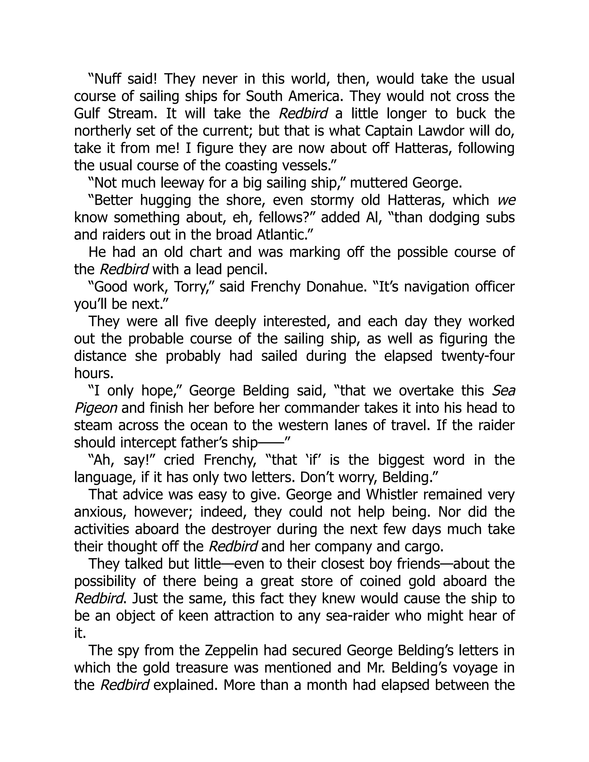“Nuff said! They never in this world, then, would take the usual course of sailing ships for South America. They would not cross the Gulf Stream. It will take the Redbird a little longer to buck the northerly set of the current; but that is what Captain Lawdor will do, take it from me! I figure they are now about off Hatteras, following the usual course of the coasting vessels.” “Not much leeway for a big sailing ship,” muttered George. “Better hugging the shore, even stormy old Hatteras, which we know something about, eh, fellows?” added Al, “than dodging subs and raiders out in the broad Atlantic.” He had an old chart and was marking off the possible course of the Redbird with a lead pencil. “Good work, Torry,” said Frenchy Donahue. “It’s navigation officer you’ll be next.” They were all five deeply interested, and each day they worked out the probable course of the sailing ship, as well as figuring the distance she probably had sailed during the elapsed twenty-four hours. “I only hope,” George Belding said, “that we overtake this Sea Pigeon and finish her before her commander takes it into his head to steam across the ocean to the western lanes of travel. If the raider should intercept father’s ship——” “Ah, say!” cried Frenchy, “that ‘if’ is the biggest word in the language, if it has only two letters. Don’t worry, Belding.” That advice was easy to give. George and Whistler remained very anxious, however; indeed, they could not help being. Nor did the activities aboard the destroyer during the next few days much take their thought off the Redbird and her company and cargo. They talked but little—even to their closest boy friends—about the possibility of there being a great store of coined gold aboard the Redbird. Just the same, this fact they knew would cause the ship to be an object of keen attraction to any sea-raider who might hear of it. The spy from the Zeppelin had secured George Belding’s letters in which the gold treasure was mentioned and Mr. Belding’s voyage in the Redbird explained. More than a month had elapsed between the 