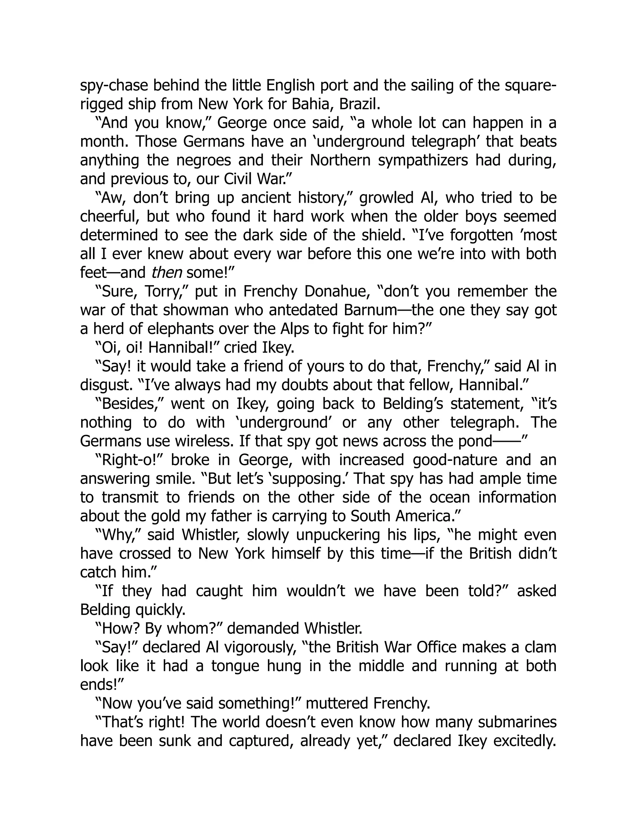 spy-chase behind the little English port and the sailing of the square- rigged ship from New York for Bahia, Brazil. “And you know,” George once said, “a whole lot can happen in a month. Those Germans have an ‘underground telegraph’ that beats anything the negroes and their Northern sympathizers had during, and previous to, our Civil War.” “Aw, don’t bring up ancient history,” growled Al, who tried to be cheerful, but who found it hard work when the older boys seemed determined to see the dark side of the shield. “I’ve forgotten ’most all I ever knew about every war before this one we’re into with both feet—and then some!” “Sure, Torry,” put in Frenchy Donahue, “don’t you remember the war of that showman who antedated Barnum—the one they say got a herd of elephants over the Alps to fight for him?” “Oi, oi! Hannibal!” cried Ikey. “Say! it would take a friend of yours to do that, Frenchy,” said Al in disgust. “I’ve always had my doubts about that fellow, Hannibal.” “Besides,” went on Ikey, going back to Belding’s statement, “it’s nothing to do with ‘underground’ or any other telegraph. The Germans use wireless. If that spy got news across the pond——” “Right-o!” broke in George, with increased good-nature and an answering smile. “But let’s ‘supposing.’ That spy has had ample time to transmit to friends on the other side of the ocean information about the gold my father is carrying to South America.” “Why,” said Whistler, slowly unpuckering his lips, “he might even have crossed to New York himself by this time—if the British didn’t catch him.” “If they had caught him wouldn’t we have been told?” asked Belding quickly. “How? By whom?” demanded Whistler. “Say!” declared Al vigorously, “the British War Office makes a clam look like it had a tongue hung in the middle and running at both ends!” “Now you’ve said something!” muttered Frenchy. “That’s right! The world doesn’t even know how many submarines have been sunk and captured, already yet,” declared Ikey excitedly. 