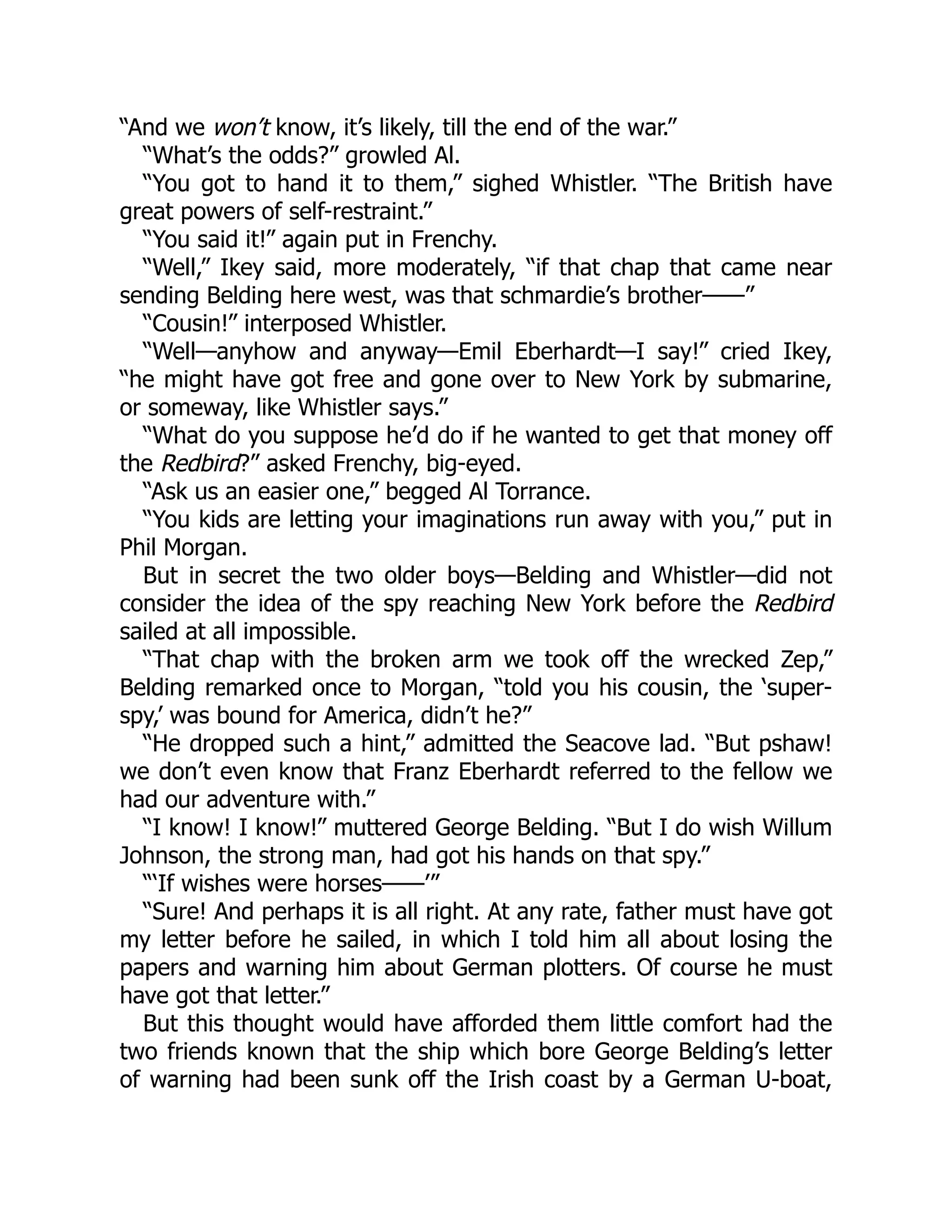“And we won’t know, it’s likely, till the end of the war.” “What’s the odds?” growled Al. “You got to hand it to them,” sighed Whistler. “The British have great powers of self-restraint.” “You said it!” again put in Frenchy. “Well,” Ikey said, more moderately, “if that chap that came near sending Belding here west, was that schmardie’s brother——” “Cousin!” interposed Whistler. “Well—anyhow and anyway—Emil Eberhardt—I say!” cried Ikey, “he might have got free and gone over to New York by submarine, or someway, like Whistler says.” “What do you suppose he’d do if he wanted to get that money off the Redbird?” asked Frenchy, big-eyed. “Ask us an easier one,” begged Al Torrance. “You kids are letting your imaginations run away with you,” put in Phil Morgan. But in secret the two older boys—Belding and Whistler—did not consider the idea of the spy reaching New York before the Redbird sailed at all impossible. “That chap with the broken arm we took off the wrecked Zep,” Belding remarked once to Morgan, “told you his cousin, the ‘super- spy,’ was bound for America, didn’t he?” “He dropped such a hint,” admitted the Seacove lad. “But pshaw! we don’t even know that Franz Eberhardt referred to the fellow we had our adventure with.” “I know! I know!” muttered George Belding. “But I do wish Willum Johnson, the strong man, had got his hands on that spy.” “‘If wishes were horses——’” “Sure! And perhaps it is all right. At any rate, father must have got my letter before he sailed, in which I told him all about losing the papers and warning him about German plotters. Of course he must have got that letter.” But this thought would have afforded them little comfort had the two friends known that the ship which bore George Belding’s letter of warning had been sunk off the Irish coast by a German U-boat, 