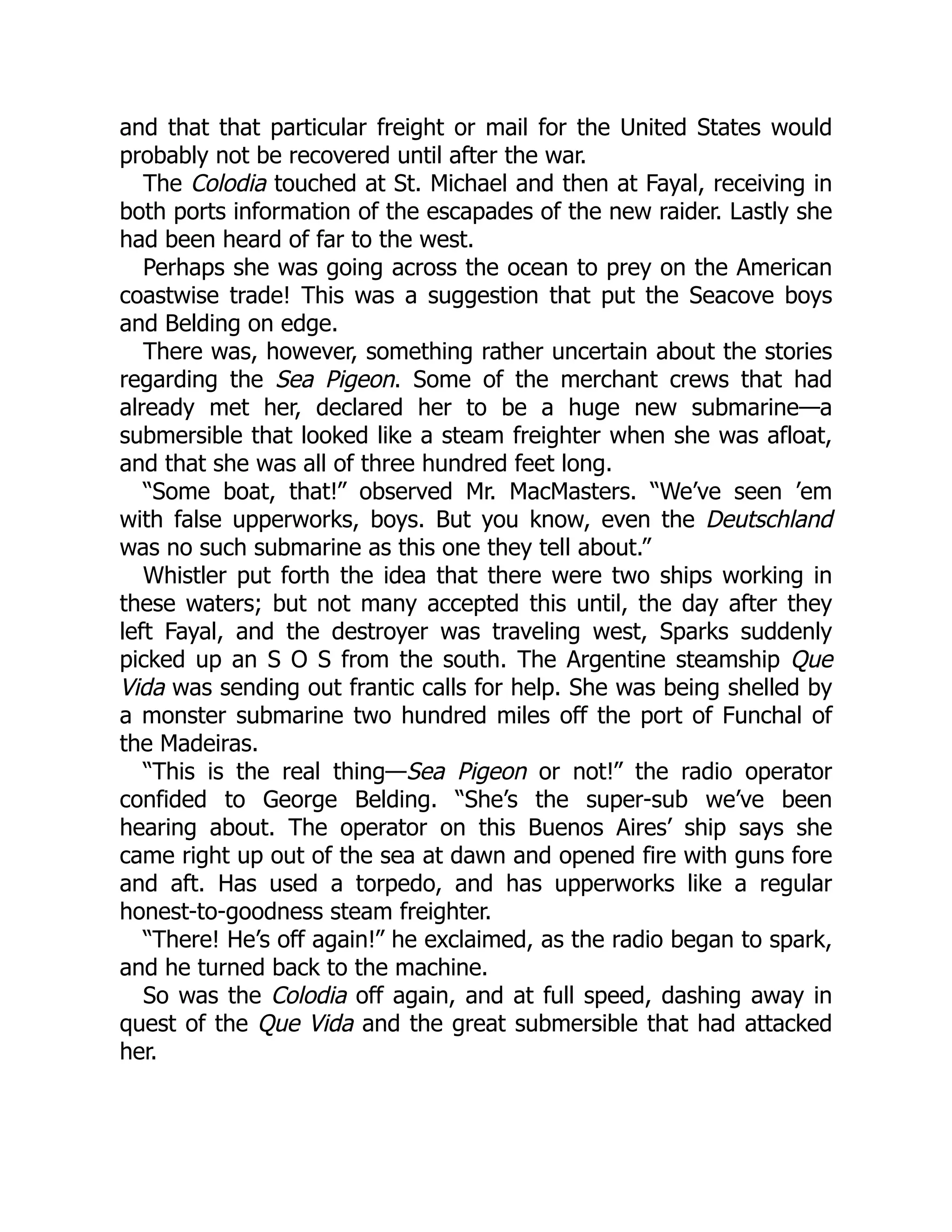 and that that particular freight or mail for the United States would probably not be recovered until after the war. The Colodia touched at St. Michael and then at Fayal, receiving in both ports information of the escapades of the new raider. Lastly she had been heard of far to the west. Perhaps she was going across the ocean to prey on the American coastwise trade! This was a suggestion that put the Seacove boys and Belding on edge. There was, however, something rather uncertain about the stories regarding the Sea Pigeon. Some of the merchant crews that had already met her, declared her to be a huge new submarine—a submersible that looked like a steam freighter when she was afloat, and that she was all of three hundred feet long. “Some boat, that!” observed Mr. MacMasters. “We’ve seen ’em with false upperworks, boys. But you know, even the Deutschland was no such submarine as this one they tell about.” Whistler put forth the idea that there were two ships working in these waters; but not many accepted this until, the day after they left Fayal, and the destroyer was traveling west, Sparks suddenly picked up an S O S from the south. The Argentine steamship Que Vida was sending out frantic calls for help. She was being shelled by a monster submarine two hundred miles off the port of Funchal of the Madeiras. “This is the real thing—Sea Pigeon or not!” the radio operator confided to George Belding. “She’s the super-sub we’ve been hearing about. The operator on this Buenos Aires’ ship says she came right up out of the sea at dawn and opened fire with guns fore and aft. Has used a torpedo, and has upperworks like a regular honest-to-goodness steam freighter. “There! He’s off again!” he exclaimed, as the radio began to spark, and he turned back to the machine. So was the Colodia off again, and at full speed, dashing away in quest of the Que Vida and the great submersible that had attacked her. 
