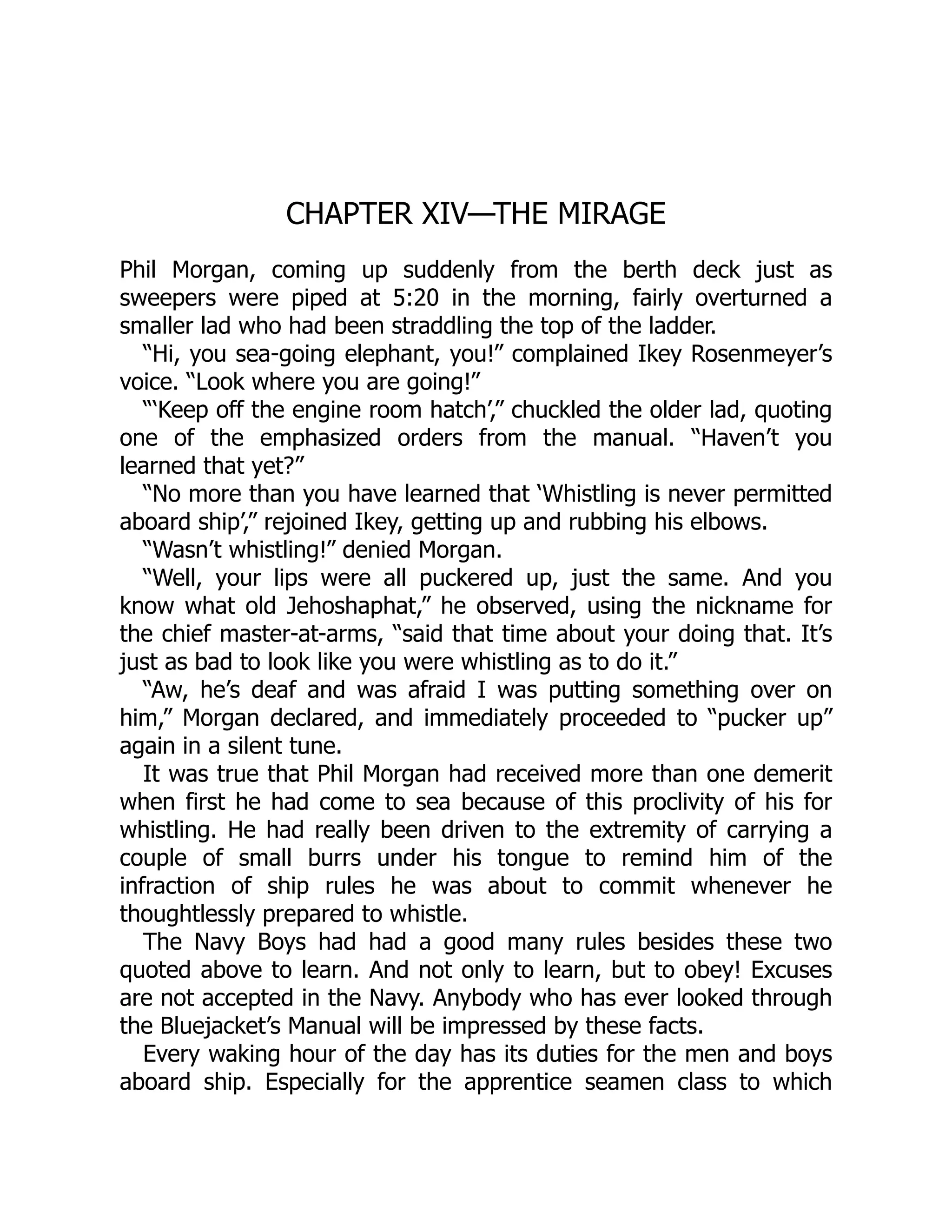 CHAPTER XIV—THE MIRAGE Phil Morgan, coming up suddenly from the berth deck just as sweepers were piped at 5:20 in the morning, fairly overturned a smaller lad who had been straddling the top of the ladder. “Hi, you sea-going elephant, you!” complained Ikey Rosenmeyer’s voice. “Look where you are going!” “‘Keep off the engine room hatch’,” chuckled the older lad, quoting one of the emphasized orders from the manual. “Haven’t you learned that yet?” “No more than you have learned that ‘Whistling is never permitted aboard ship’,” rejoined Ikey, getting up and rubbing his elbows. “Wasn’t whistling!” denied Morgan. “Well, your lips were all puckered up, just the same. And you know what old Jehoshaphat,” he observed, using the nickname for the chief master-at-arms, “said that time about your doing that. It’s just as bad to look like you were whistling as to do it.” “Aw, he’s deaf and was afraid I was putting something over on him,” Morgan declared, and immediately proceeded to “pucker up” again in a silent tune. It was true that Phil Morgan had received more than one demerit when first he had come to sea because of this proclivity of his for whistling. He had really been driven to the extremity of carrying a couple of small burrs under his tongue to remind him of the infraction of ship rules he was about to commit whenever he thoughtlessly prepared to whistle. The Navy Boys had had a good many rules besides these two quoted above to learn. And not only to learn, but to obey! Excuses are not accepted in the Navy. Anybody who has ever looked through the Bluejacket’s Manual will be impressed by these facts. Every waking hour of the day has its duties for the men and boys aboard ship. Especially for the apprentice seamen class to which 
