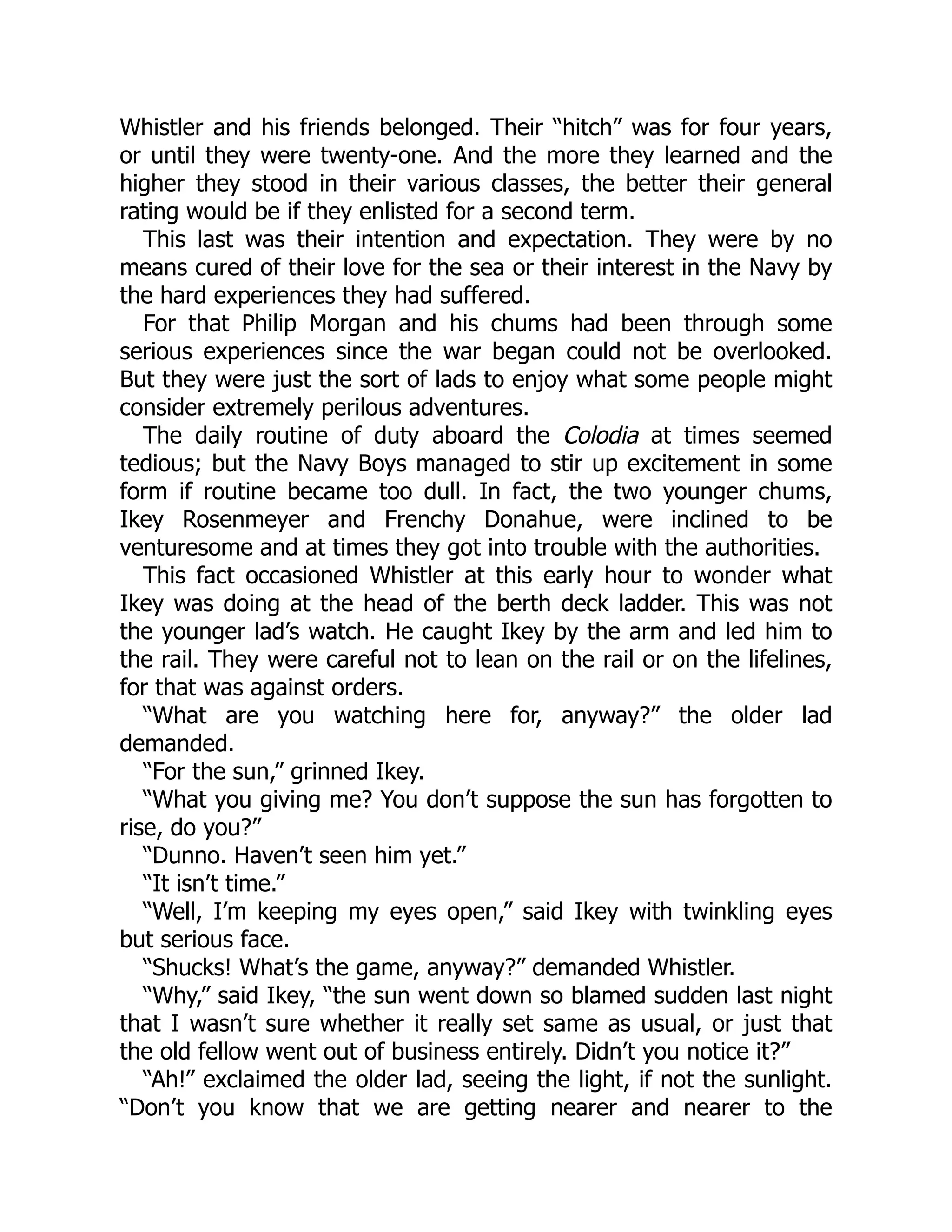 Whistler and his friends belonged. Their “hitch” was for four years, or until they were twenty-one. And the more they learned and the higher they stood in their various classes, the better their general rating would be if they enlisted for a second term. This last was their intention and expectation. They were by no means cured of their love for the sea or their interest in the Navy by the hard experiences they had suffered. For that Philip Morgan and his chums had been through some serious experiences since the war began could not be overlooked. But they were just the sort of lads to enjoy what some people might consider extremely perilous adventures. The daily routine of duty aboard the Colodia at times seemed tedious; but the Navy Boys managed to stir up excitement in some form if routine became too dull. In fact, the two younger chums, Ikey Rosenmeyer and Frenchy Donahue, were inclined to be venturesome and at times they got into trouble with the authorities. This fact occasioned Whistler at this early hour to wonder what Ikey was doing at the head of the berth deck ladder. This was not the younger lad’s watch. He caught Ikey by the arm and led him to the rail. They were careful not to lean on the rail or on the lifelines, for that was against orders. “What are you watching here for, anyway?” the older lad demanded. “For the sun,” grinned Ikey. “What you giving me? You don’t suppose the sun has forgotten to rise, do you?” “Dunno. Haven’t seen him yet.” “It isn’t time.” “Well, I’m keeping my eyes open,” said Ikey with twinkling eyes but serious face. “Shucks! What’s the game, anyway?” demanded Whistler. “Why,” said Ikey, “the sun went down so blamed sudden last night that I wasn’t sure whether it really set same as usual, or just that the old fellow went out of business entirely. Didn’t you notice it?” “Ah!” exclaimed the older lad, seeing the light, if not the sunlight. “Don’t you know that we are getting nearer and nearer to the 