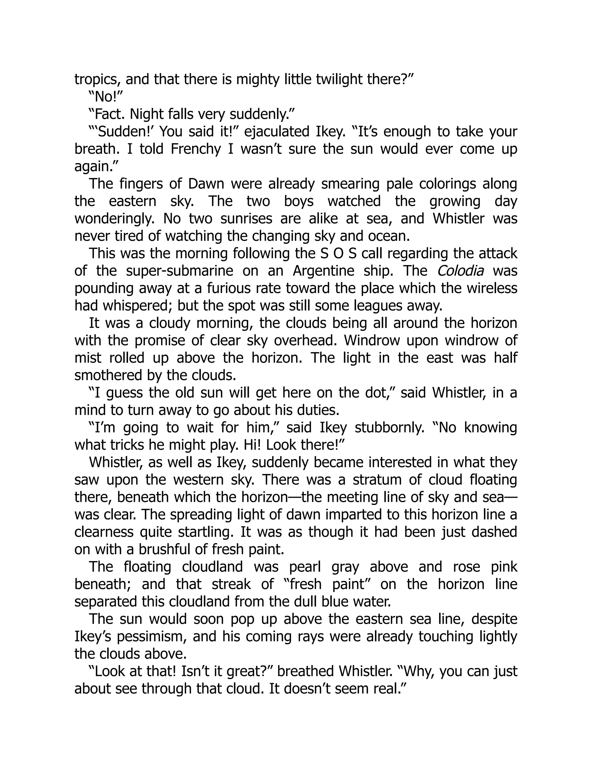 tropics, and that there is mighty little twilight there?” “No!” “Fact. Night falls very suddenly.” “‘Sudden!’ You said it!” ejaculated Ikey. “It’s enough to take your breath. I told Frenchy I wasn’t sure the sun would ever come up again.” The fingers of Dawn were already smearing pale colorings along the eastern sky. The two boys watched the growing day wonderingly. No two sunrises are alike at sea, and Whistler was never tired of watching the changing sky and ocean. This was the morning following the S O S call regarding the attack of the super-submarine on an Argentine ship. The Colodia was pounding away at a furious rate toward the place which the wireless had whispered; but the spot was still some leagues away. It was a cloudy morning, the clouds being all around the horizon with the promise of clear sky overhead. Windrow upon windrow of mist rolled up above the horizon. The light in the east was half smothered by the clouds. “I guess the old sun will get here on the dot,” said Whistler, in a mind to turn away to go about his duties. “I’m going to wait for him,” said Ikey stubbornly. “No knowing what tricks he might play. Hi! Look there!” Whistler, as well as Ikey, suddenly became interested in what they saw upon the western sky. There was a stratum of cloud floating there, beneath which the horizon—the meeting line of sky and sea— was clear. The spreading light of dawn imparted to this horizon line a clearness quite startling. It was as though it had been just dashed on with a brushful of fresh paint. The floating cloudland was pearl gray above and rose pink beneath; and that streak of “fresh paint” on the horizon line separated this cloudland from the dull blue water. The sun would soon pop up above the eastern sea line, despite Ikey’s pessimism, and his coming rays were already touching lightly the clouds above. “Look at that! Isn’t it great?” breathed Whistler. “Why, you can just about see through that cloud. It doesn’t seem real.” 