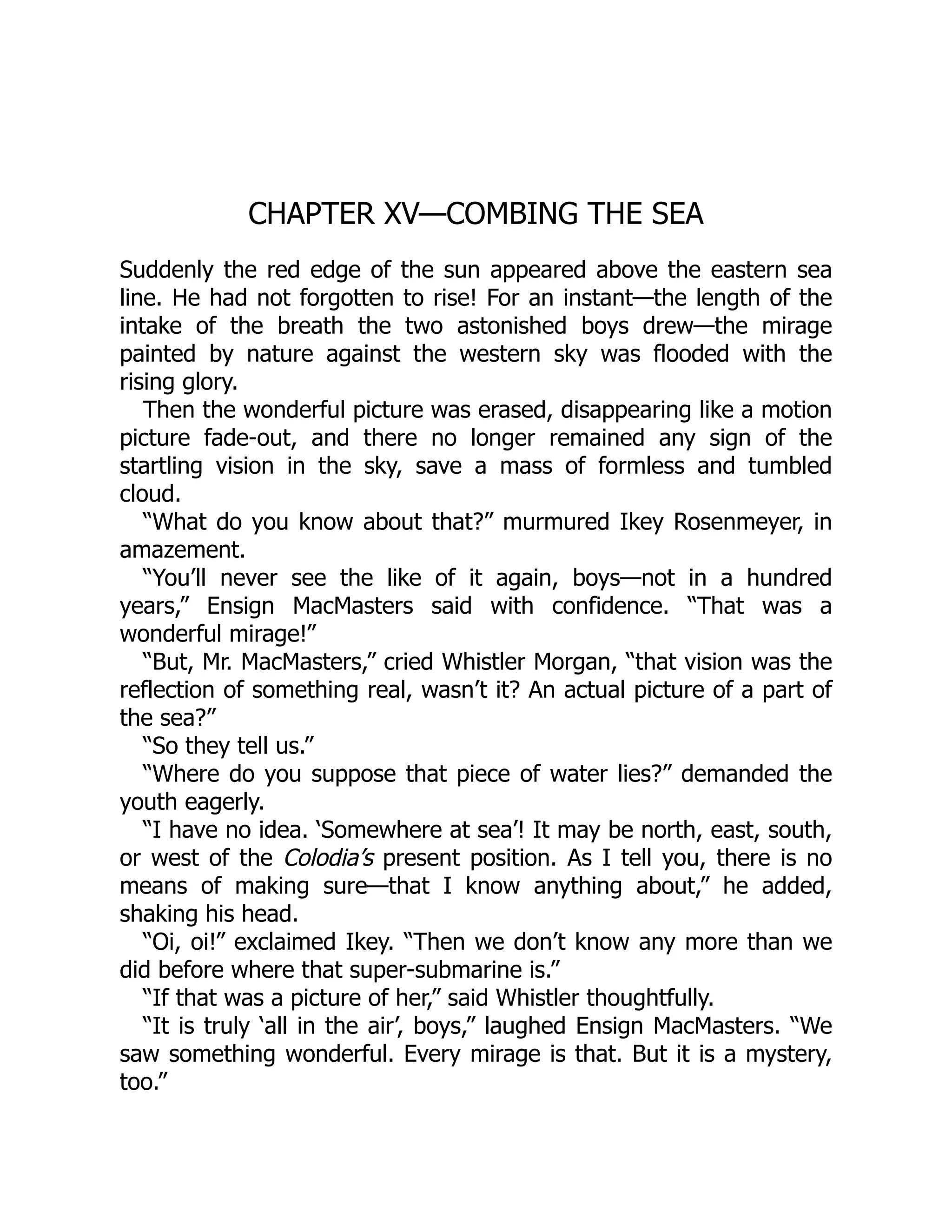 CHAPTER XV—COMBING THE SEA Suddenly the red edge of the sun appeared above the eastern sea line. He had not forgotten to rise! For an instant—the length of the intake of the breath the two astonished boys drew—the mirage painted by nature against the western sky was flooded with the rising glory. Then the wonderful picture was erased, disappearing like a motion picture fade-out, and there no longer remained any sign of the startling vision in the sky, save a mass of formless and tumbled cloud. “What do you know about that?” murmured Ikey Rosenmeyer, in amazement. “You’ll never see the like of it again, boys—not in a hundred years,” Ensign MacMasters said with confidence. “That was a wonderful mirage!” “But, Mr. MacMasters,” cried Whistler Morgan, “that vision was the reflection of something real, wasn’t it? An actual picture of a part of the sea?” “So they tell us.” “Where do you suppose that piece of water lies?” demanded the youth eagerly. “I have no idea. ‘Somewhere at sea’! It may be north, east, south, or west of the Colodia’s present position. As I tell you, there is no means of making sure—that I know anything about,” he added, shaking his head. “Oi, oi!” exclaimed Ikey. “Then we don’t know any more than we did before where that super-submarine is.” “If that was a picture of her,” said Whistler thoughtfully. “It is truly ‘all in the air’, boys,” laughed Ensign MacMasters. “We saw something wonderful. Every mirage is that. But it is a mystery, too.” 