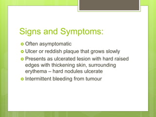 Signs and Symptoms:
 Often asymptomatic
 Ulcer or reddish plaque that grows slowly
 Presents as ulcerated lesion with hard raised
edges with thickening skin, surrounding
erythema – hard nodules ulcerate
 Intermittent bleeding from tumour
 