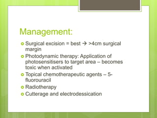 Management:
 Surgical excision = best  >4cm surgical
margin
 Photodynamic therapy: Application of
photosensitisers to target area – becomes
toxic when activated
 Topical chemotherapeutic agents – 5-
fluorouracil
 Radiotherapy
 Cutterage and electrodessication
 