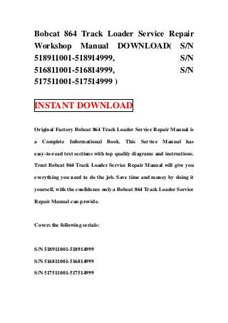 Bobcat 864 Track Loader Service Repair
Workshop Manual DOWNLOAD( S/N
518911001-518914999,              S/N
516811001-516814999,              S/N
517511001-517514999 )

INSTANT DOWNLOAD

Original Factory Bobcat 864 Track Loader Service Repair Manual is

a Complete Informational Book. This Service Manual has

easy-to-read text sections with top quality diagrams and instructions.

Trust Bobcat 864 Track Loader Service Repair Manual will give you

everything you need to do the job. Save time and money by doing it

yourself, with the confidence only a Bobcat 864 Track Loader Service

Repair Manual can provide.



Covers the following serials:



S/N 518911001-518914999

S/N 516811001-516814999

S/N 517511001-517514999
 