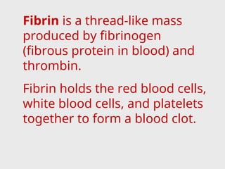 Fibrin is a thread-like mass
produced by fibrinogen
(fibrous protein in blood) and
thrombin.
Fibrin holds the red blood cells,
white blood cells, and platelets
together to form a blood clot.
 