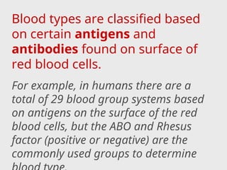 Blood types are classified based
on certain antigens and
antibodies found on surface of
red blood cells.
For example, in humans there are a
total of 29 blood group systems based
on antigens on the surface of the red
blood cells, but the ABO and Rhesus
factor (positive or negative) are the
commonly used groups to determine
 