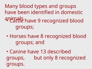 Many blood types and groups
have been identified in domestic
animals.
• Cattle have 9 recognized blood
groups;
• Horses have 8 recognized blood
groups; and
• Canine have 13 described
groups, but only 8 recognized
groups.
 