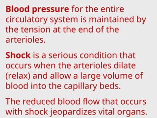 Blood pressure for the entire
circulatory system is maintained by
the tension at the end of the
arterioles.
Shock is a serious condition that
occurs when the arterioles dilate
(relax) and allow a large volume of
blood into the capillary beds.
The reduced blood flow that occurs
with shock jeopardizes vital organs.
 