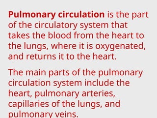 Pulmonary circulation is the part
of the circulatory system that
takes the blood from the heart to
the lungs, where it is oxygenated,
and returns it to the heart.
The main parts of the pulmonary
circulation system include the
heart, pulmonary arteries,
capillaries of the lungs, and
pulmonary veins.
 