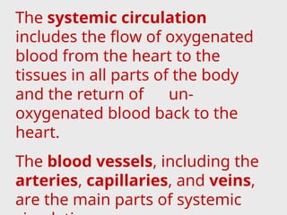 The systemic circulation
includes the flow of oxygenated
blood from the heart to the
tissues in all parts of the body
and the return of un-
oxygenated blood back to the
heart.
The blood vessels, including the
arteries, capillaries, and veins,
are the main parts of systemic
 
