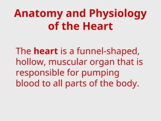 Anatomy and Physiology
of the Heart
The heart is a funnel-shaped,
hollow, muscular organ that is
responsible for pumping
blood to all parts of the body.
 