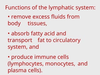 Functions of the lymphatic system:
• remove excess fluids from
body tissues,
• absorb fatty acid and
transport fat to circulatory
system, and
• produce immune cells
(lymphocytes, monocytes, and
plasma cells).
 