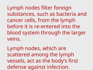 Lymph nodes filter foreign
substances, such as bacteria and
cancer cells, from the lymph
before it is re-entered into the
blood system through the larger
veins.
Lymph nodes, which are
scattered among the lymph
vessels, act as the body’s first
defense against infection.
 