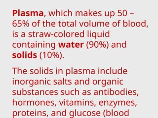 Plasma, which makes up 50 –
65% of the total volume of blood,
is a straw-colored liquid
containing water (90%) and
solids (10%).
The solids in plasma include
inorganic salts and organic
substances such as antibodies,
hormones, vitamins, enzymes,
proteins, and glucose (blood
 