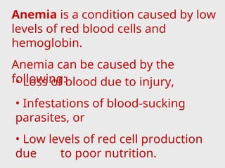 Anemia is a condition caused by low
levels of red blood cells and
hemoglobin.
Anemia can be caused by the
following:
• Loss of blood due to injury,
• Infestations of blood-sucking
parasites, or
• Low levels of red cell production
due to poor nutrition.
 