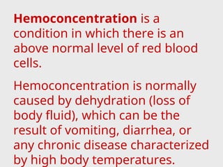 Hemoconcentration is a
condition in which there is an
above normal level of red blood
cells.
Hemoconcentration is normally
caused by dehydration (loss of
body fluid), which can be the
result of vomiting, diarrhea, or
any chronic disease characterized
by high body temperatures.
 