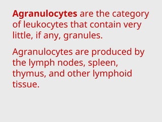 Agranulocytes are the category
of leukocytes that contain very
little, if any, granules.
Agranulocytes are produced by
the lymph nodes, spleen,
thymus, and other lymphoid
tissue.
 