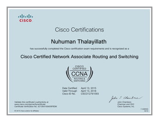 Cisco Certifications
Nuhuman Thalayillath
has successfully completed the Cisco certification exam requirements and is recognized as a
Cisco Certified Network Associate Routing and Switching
Date Certified
Valid Through
Cisco ID No.
April 13, 2015
April 13, 2018
CSCO12791093
Validate this certificate's authenticity at
www.cisco.com/go/verifycertificate
Certificate Verification No. 421064169409FRDM
John Chambers
Chairman and CEO
Cisco Systems, Inc.
© 2015 Cisco and/or its affiliates
11498909
0416
 