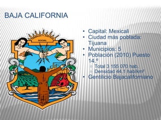 BAJA CALIFORNIA Capital: Mexicali  Ciudad más poblada: Tijuana Municipios: 5 Población (2010) Puesto 14.º   Total 3 155 070 hab.  Densidad 44.1 hab/km²  Gentilicio Bajacaliforniano 