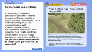2024_EM_V1
Link para vídeo
Projeto territórios vivos – Nosso território
é a nossa casa
Série de entrevistas de representantes de diferentes povos e
comunidades tradicionais para escutar o que significa "território"
para cada uma dessas pessoas, conhecer um pouco da sua história
e saber o que a Plataforma de Territórios Tradicionais representa
para essas comunidades.
A caracterização dos povos e
comunidades tradicionais, tal como
formulada por Diegues, ressalta a
relação simbiótica desses grupos com os
territórios que ocupam, ou seja,
uma associação na qual
ambos (humanos e natureza)
são mutuamente beneficiados, o que
extrapola a mera relação econômica.
Vamos explorar mais essa relação
assistindo ao vídeo ao lado e refletindo:
por que a relação desses grupos com
os territórios em que vivem não é só
econômica?
A importância dos territórios
CANAL MPF. Projeto Territórios Vivos – Nosso território é a nossa casa.
Disponível em: https://www.youtube.com/watch?v=BWb7YDar5e0. Acesso em:
20 ago. 2024.
Foco no
conteúdo
CONTINUA
15 MINUTOS
 
