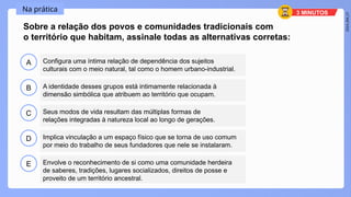 2024_EM_V1
B
C
D
E
A
Sobre a relação dos povos e comunidades tradicionais com
o território que habitam, assinale todas as alternativas corretas:
Configura uma íntima relação de dependência dos sujeitos
culturais com o meio natural, tal como o homem urbano-industrial.
Envolve o reconhecimento de si como uma comunidade herdeira
de saberes, tradições, lugares socializados, direitos de posse e
proveito de um território ancestral.
Implica vinculação a um espaço físico que se torna de uso comum
por meio do trabalho de seus fundadores que nele se instalaram.
Seus modos de vida resultam das múltiplas formas de
relações integradas à natureza local ao longo de gerações.
A identidade desses grupos está intimamente relacionada à
dimensão simbólica que atribuem ao território que ocupam.
Na prática 3 MINUTOS
 