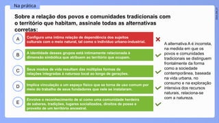 2024_EM_V1
B
C
D
E
A
Sobre a relação dos povos e comunidades tradicionais com
o território que habitam, assinale todas as alternativas
corretas:
Configura uma íntima relação de dependência dos sujeitos
culturais com o meio natural, tal como o indivíduo urbano-industrial.
Envolve o reconhecimento de si como uma comunidade herdeira
de saberes, tradições, lugares socializados, direitos de posse e
proveito de um território ancestral.
Implica vinculação a um espaço físico que se torna de uso comum por
meio do trabalho de seus fundadores que nele se instalaram.
Seus modos de vida resultam das múltiplas formas de
relações integradas à natureza local ao longo de gerações.
A identidade desses grupos está intimamente relacionada à
dimensão simbólica que atribuem ao território que ocupam.
Na prática
A alternativa A é incorreta,
na medida em que os
povos e comunidades
tradicionais se distinguem
frontalmente da forma
como a sociedade
contemporânea, baseada
na vida urbana, no
consumo e na exploração
intensiva dos recursos
naturais, relaciona-se
com a natureza.
 