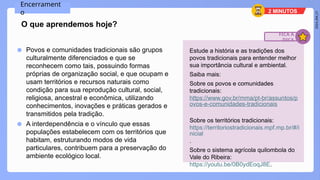 2024_EM_V1
● Povos e comunidades tradicionais são grupos
culturalmente diferenciados e que se
reconhecem como tais, possuindo formas
próprias de organização social, e que ocupam e
usam territórios e recursos naturais como
condição para sua reprodução cultural, social,
religiosa, ancestral e econômica, utilizando
conhecimentos, inovações e práticas gerados e
transmitidos pela tradição.
● A interdependência e o vínculo que essas
populações estabelecem com os territórios que
habitam, estruturando modos de vida
particulares, contribuem para a preservação do
ambiente ecológico local.
Encerrament
o
O que aprendemos hoje?
Estude a história e as tradições dos
povos tradicionais para entender melhor
sua importância cultural e ambiental.
Saiba mais:
Sobre os povos e comunidades
tradicionais:
https://www.gov.br/mma/pt-br/assuntos/p
ovos-e-comunidades-tradicionais
Sobre os territórios tradicionais:
https://territoriostradicionais.mpf.mp.br/#/i
nicial
.
Sobre o sistema agrícola quilombola do
Vale do Ribeira:
https://youtu.be/0B0ydEoqJ8E.
FICA A
DICA
2 MINUTOS
 