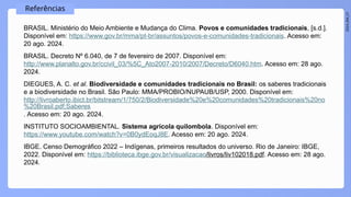 2024_EM_V1
Referências
BRASIL. Ministério do Meio Ambiente e Mudança do Clima. Povos e comunidades tradicionais, [s.d.].
Disponível em: https://www.gov.br/mma/pt-br/assuntos/povos-e-comunidades-tradicionais. Acesso em:
20 ago. 2024.
BRASIL. Decreto Nº 6.040, de 7 de fevereiro de 2007. Disponível em:
http://www.planalto.gov.br/ccivil_03/%5C_Ato2007-2010/2007/Decreto/D6040.htm. Acesso em: 28 ago.
2024.
DIEGUES, A. C. et al. Biodiversidade e comunidades tradicionais no Brasil: os saberes tradicionais
e a biodiversidade no Brasil. São Paulo: MMA/PROBIO/NUPAUB/USP, 2000. Disponível em:
http://livroaberto.ibict.br/bitstream/1/750/2/Biodiversidade%20e%20comunidades%20tradicionais%20no
%20Brasil.pdf;Saberes
. Acesso em: 20 ago. 2024.
INSTITUTO SOCIOAMBIENTAL. Sistema agrícola quilombola. Disponível em:
https://www.youtube.com/watch?v=0B0ydEoqJ8E. Acesso em: 20 ago. 2024.
IBGE. Censo Demográfico 2022 – Indígenas, primeiros resultados do universo. Rio de Janeiro: IBGE,
2022. Disponível em: https://biblioteca.ibge.gov.br/visualizacao/livros/liv102018.pdf. Acesso em: 28 ago.
2024.
 