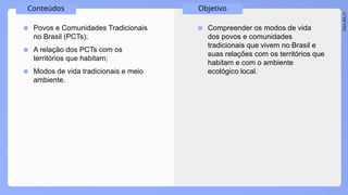 2024_EM_V1
Conteúdos Objetivo
● Povos e Comunidades Tradicionais
no Brasil (PCTs);
● A relação dos PCTs com os
territórios que habitam;
● Modos de vida tradicionais e meio
ambiente.
● Compreender os modos de vida
dos povos e comunidades
tradicionais que vivem no Brasil e
suas relações com os territórios que
habitam e com o ambiente
ecológico local.
 