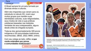 2024_EM_V1
O Brasil sempre foi um país formado por
diversas etnias e culturas.
Além dos imigrantes que vieram para cá,
sobretudo no século XX, vivem aqui
muitos grupos que mantêm suas
identidades culturais, suas religiosidades,
seus modos de vida e suas práticas
cotidianas baseadas nas tradições
herdadas de seus antepassados, alguns
desde antes da chegada europeia.
Trata-se dos aproximadamente 305 povos
indígenas e 28 comunidades tradicionais
reconhecidas. (IBGE, 2022; MMA, online)
Com seu colega ao lado, reflita: o que
vocês entendem por povos
e comunidades tradicionais?
Ilustração usada para campanha de prevenção da disseminação do novo
coronavírus entre populações tradicionais, por Davis Sousa. Fonte:
Canopée.
Reprodução – DAVIS SOUSA/CANOPÉE, [s.d.]. Disponível em:
https://canopee.com.br/a-importancia-dos-povos-e-comunidades-tradicionais-no-dese
nvolvimento-sustentavel/
. Acesso em: 20 ago. 2024.
Para
começar 3 MINUTOS
VIREM E CONVERSEM
 