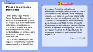 2024_EM_V1
“
Para o antropólogo Antônio
Carlos Sant’ana Diegues, um
aspecto distintivo desses grupos
é a relação que estabelecem com
os territórios ancestrais que
ocupam e nos quais (e a partir
dos quais) constroem suas
territorialidades em simbiose com
a natureza, os recursos e os
ciclos naturais.
Leia o excerto ao lado para, em
seguida, explorar um pouco mais
essa perspectiva antropológica.
Povos e comunidades
tradicionais [...] grupos humanos culturalmente
diferenciados que historicamente reproduzem
seu modo de vida, de forma mais ou menos
isolada, com base em modos de cooperação
social e formas específicas de relações com
a natureza, caracterizados tradicionalmente
pelo manejo sustentado do meio ambiente.
Essa noção se refere tanto a povos indígenas
quanto a segmentos da população nacional
que desenvolveram modos particulares de
existência, adaptados a nichos ecológicos
específicos.”
(Diegues et al., 2000. p. 22)
Foco no
conteúdo 15 MINUTOS
 