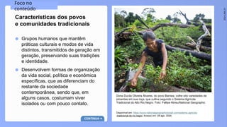 2024_EM_V1
● Grupos humanos que mantêm
práticas culturais e modos de vida
distintos, transmitidos de geração em
geração, preservando suas tradições
e identidade.
● Desenvolvem formas de organização
da vida social, política e econômica
específicas, que as diferenciam do
restante da sociedade
contemporânea, sendo que, em
alguns casos, costumam viver
isolados ou com pouco contato.
Características dos povos
e comunidades tradicionais
Dona Ducila Oliveira Álvares, do povo Baniwa, colhe oito variedades de
pimentas em sua roça, que cultiva segundo o Sistema Agrícola
Tradicional do Alto Rio Negro. Foto: Fellipe Abreu/National Geographic
Disponível em: https://www.nationalgeographicbrasil.com/sistema-agricola
-tradicional-do-rio-negro. Acesso em: 28 ago. 2024.
Foco no
conteúdo
CONTINUA
 